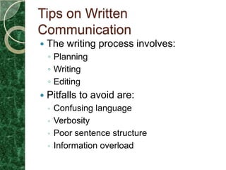 Tips on Written
Communication
   The writing process involves:
    ◦ Planning
    ◦ Writing
    ◦ Editing
   Pitfalls to avoid are:
    ◦ Confusing language
    ◦ Verbosity
    ◦ Poor sentence structure
    ◦ Information overload
 