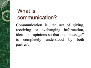 What is
communication?
Communication is „the act of giving,
receiving or exchanging information,
ideas and opinions so that the “message”
is completely understood by both
parties‟.
 