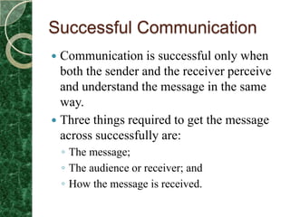 Successful Communication
 Communication is successful only when
  both the sender and the receiver perceive
  and understand the message in the same
  way.
 Three things required to get the message
  across successfully are:
    ◦ The message;
    ◦ The audience or receiver; and
    ◦ How the message is received.
 