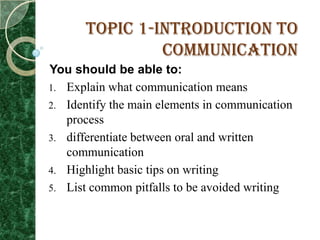 Topic 1-Introduction to
                Communication
You should be able to:
1. Explain what communication means
2. Identify the main elements in communication
   process
3. differentiate between oral and written
   communication
4. Highlight basic tips on writing
5. List common pitfalls to be avoided writing
 