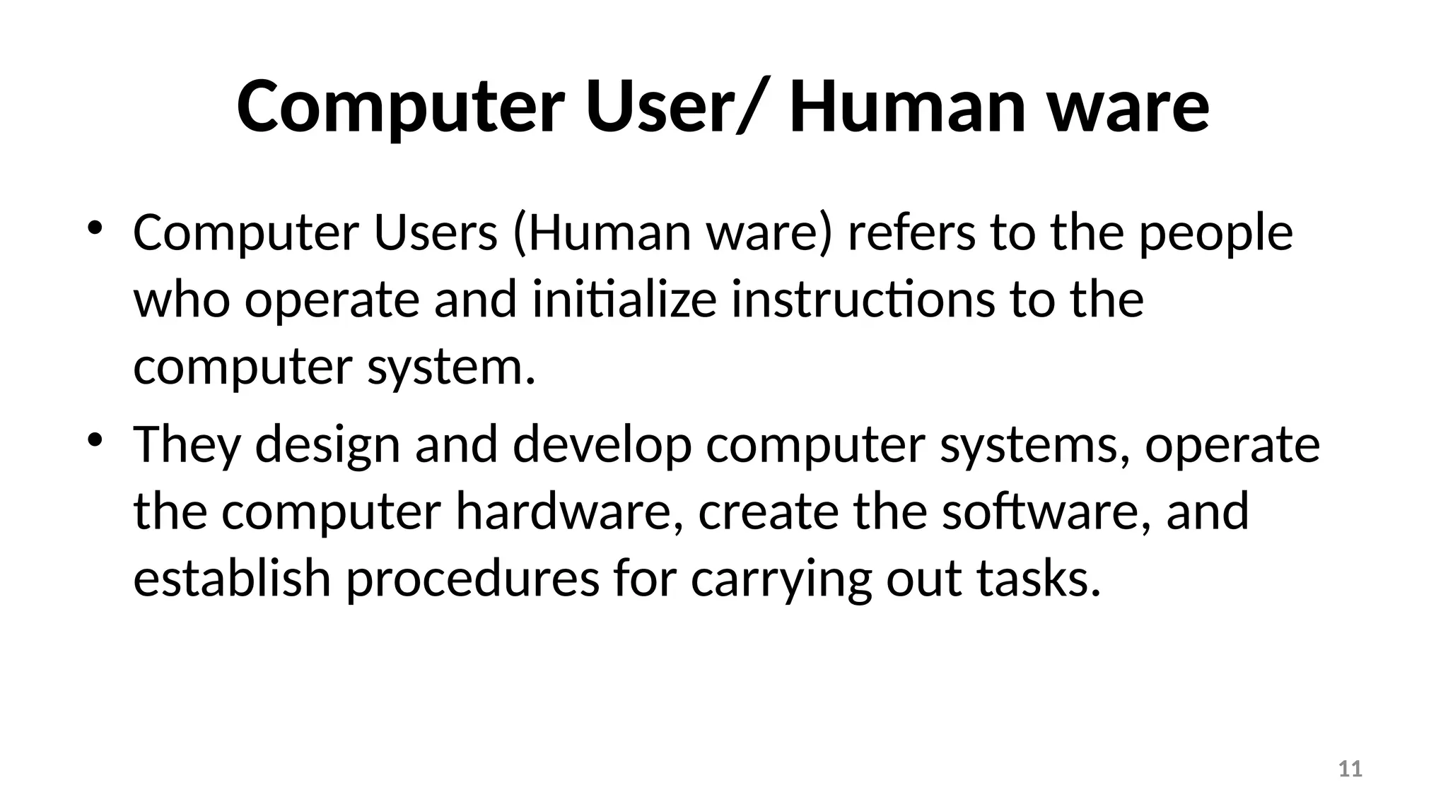 11
Computer User/ Human ware
• Computer Users (Human ware) refers to the people
who operate and initialize instructions to the
computer system.
• They design and develop computer systems, operate
the computer hardware, create the software, and
establish procedures for carrying out tasks.
 