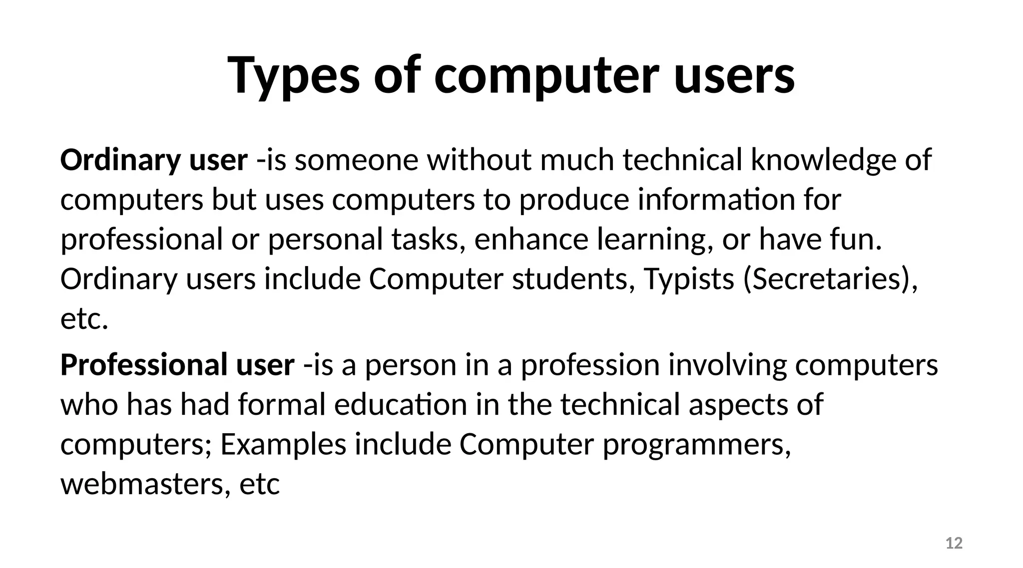 12
Types of computer users
Ordinary user -is someone without much technical knowledge of
computers but uses computers to produce information for
professional or personal tasks, enhance learning, or have fun.
Ordinary users include Computer students, Typists (Secretaries),
etc.
Professional user -is a person in a profession involving computers
who has had formal education in the technical aspects of
computers; Examples include Computer programmers,
webmasters, etc
 