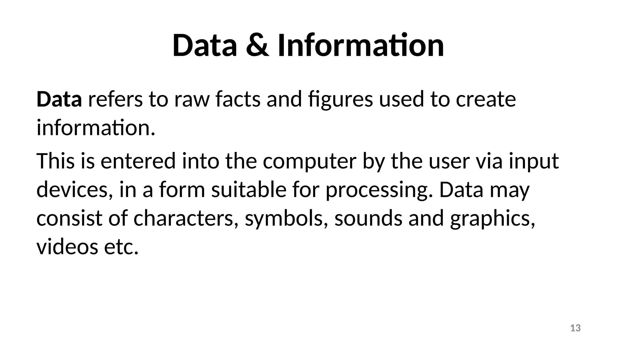 13
Data & Information
Data refers to raw facts and figures used to create
information.
This is entered into the computer by the user via input
devices, in a form suitable for processing. Data may
consist of characters, symbols, sounds and graphics,
videos etc.
 