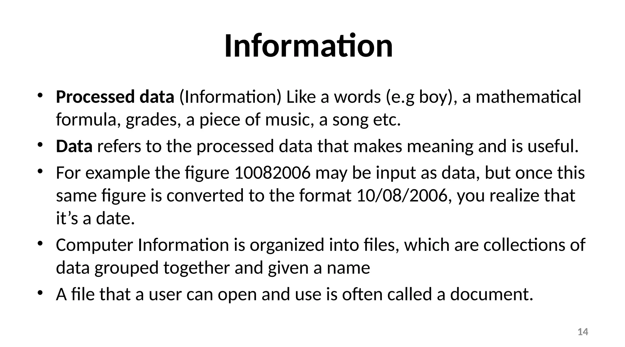 14
Information
• Processed data (Information) Like a words (e.g boy), a mathematical
formula, grades, a piece of music, a song etc.
• Data refers to the processed data that makes meaning and is useful.
• For example the figure 10082006 may be input as data, but once this
same figure is converted to the format 10/08/2006, you realize that
it’s a date.
• Computer Information is organized into files, which are collections of
data grouped together and given a name
• A file that a user can open and use is often called a document.
 