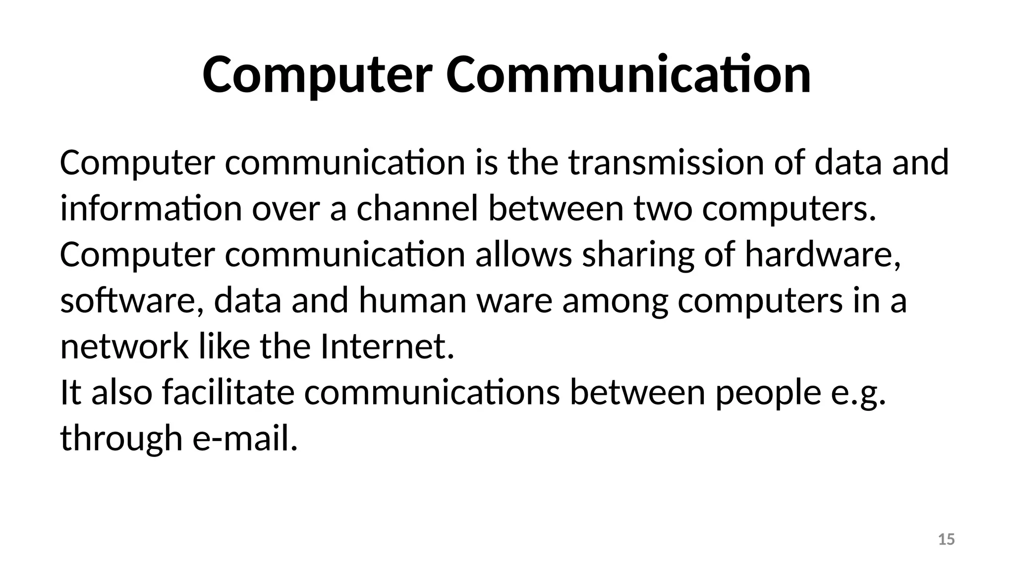 15
Computer Communication
Computer communication is the transmission of data and
information over a channel between two computers.
Computer communication allows sharing of hardware,
software, data and human ware among computers in a
network like the Internet.
It also facilitate communications between people e.g.
through e-mail.
 