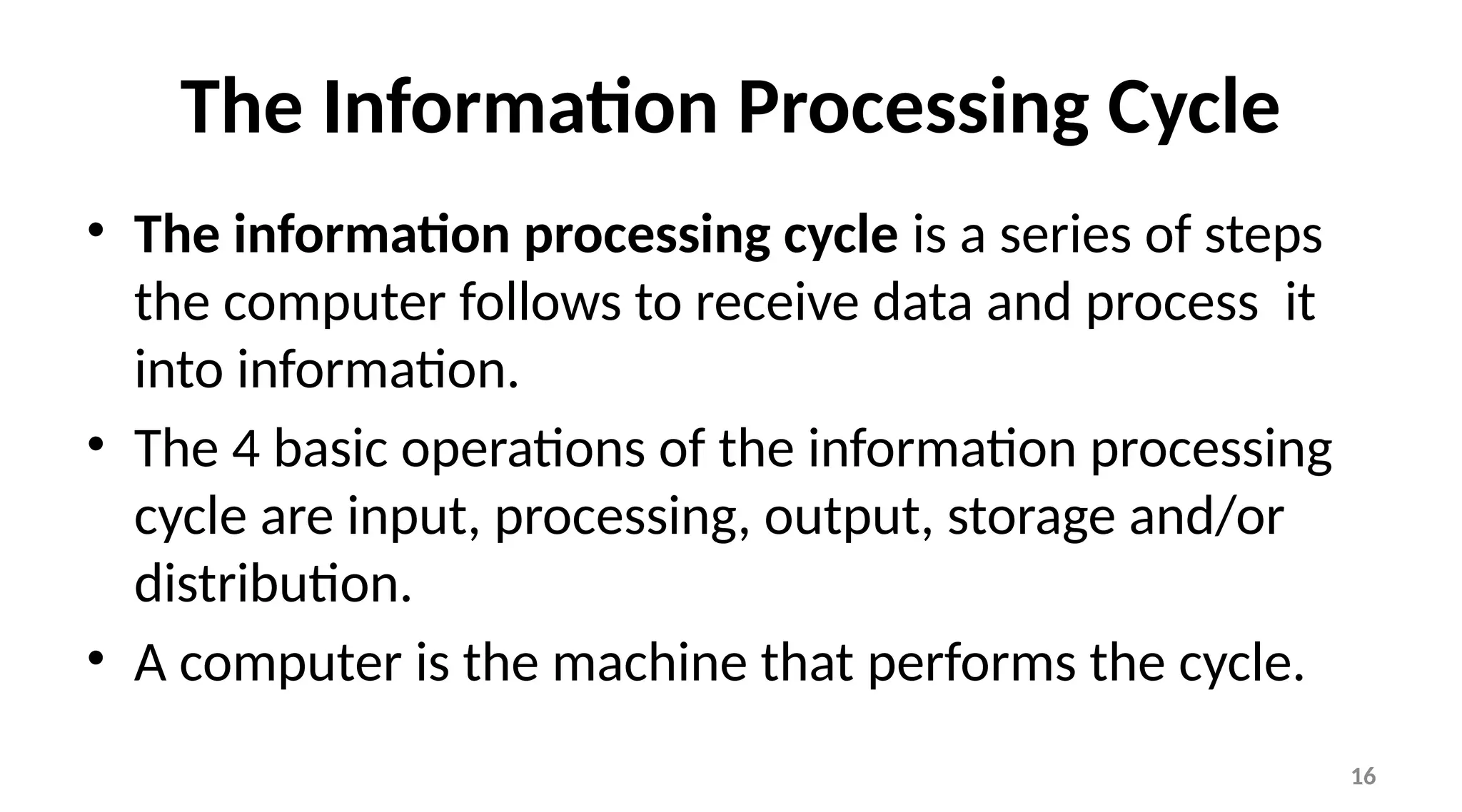 16
The Information Processing Cycle
• The information processing cycle is a series of steps
the computer follows to receive data and process it
into information.
• The 4 basic operations of the information processing
cycle are input, processing, output, storage and/or
distribution.
• A computer is the machine that performs the cycle.
 
