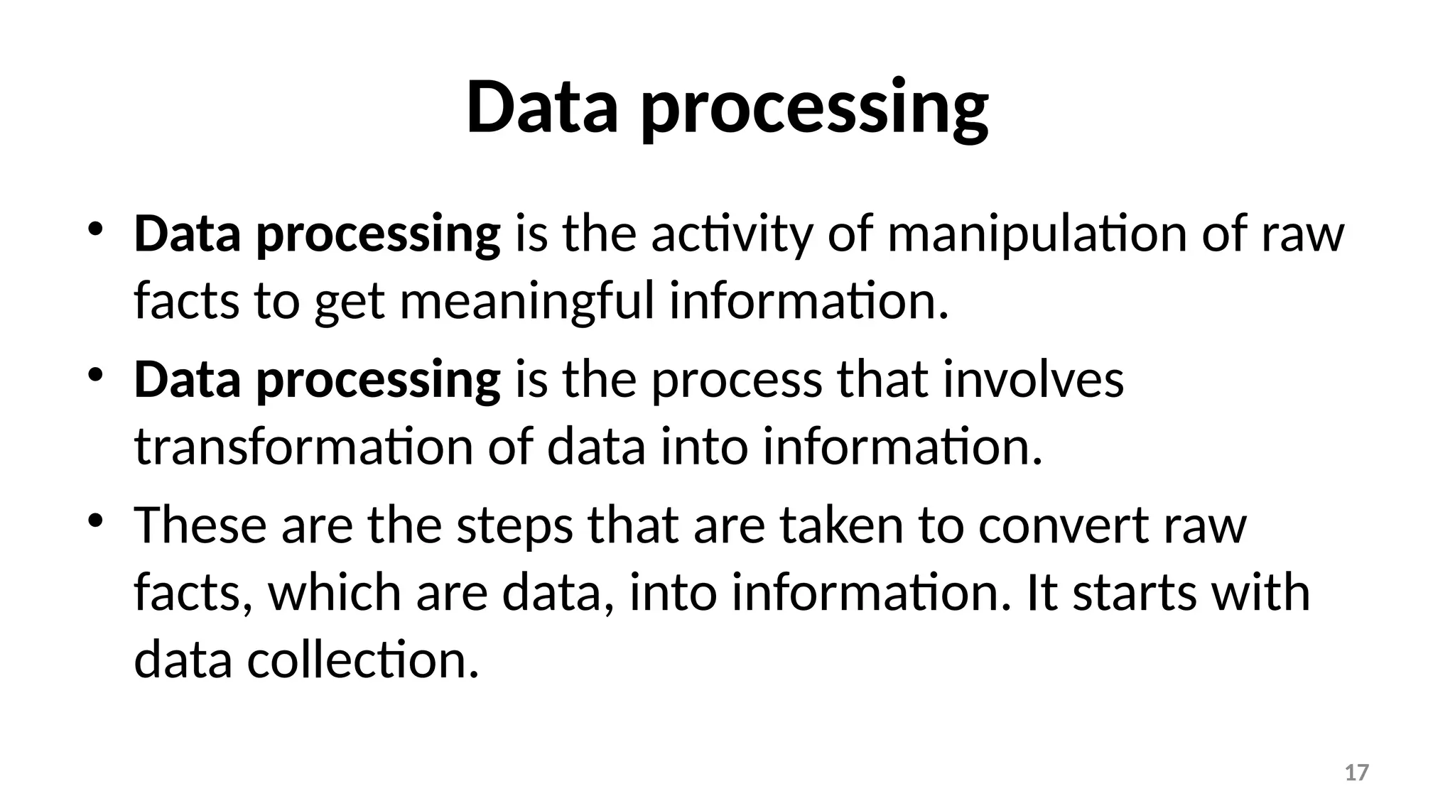17
Data processing
• Data processing is the activity of manipulation of raw
facts to get meaningful information.
• Data processing is the process that involves
transformation of data into information.
• These are the steps that are taken to convert raw
facts, which are data, into information. It starts with
data collection.
 
