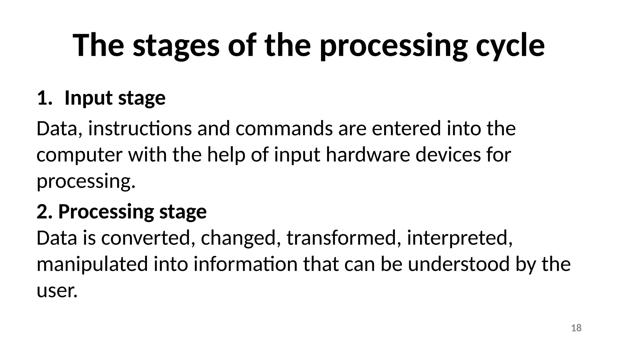 18
The stages of the processing cycle
1. Input stage
Data, instructions and commands are entered into the
computer with the help of input hardware devices for
processing.
2. Processing stage
Data is converted, changed, transformed, interpreted,
manipulated into information that can be understood by the
user.
 