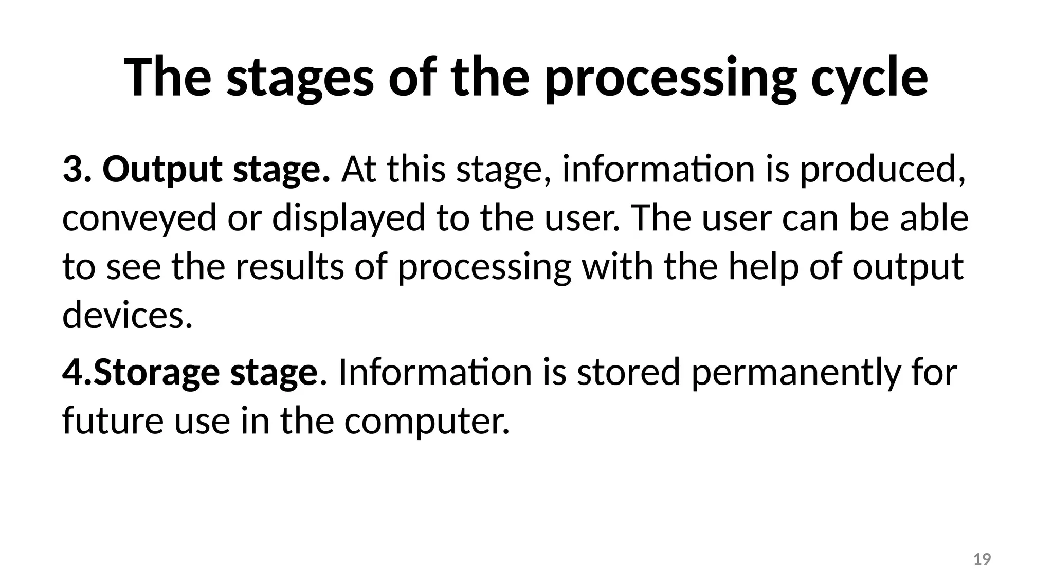 19
The stages of the processing cycle
3. Output stage. At this stage, information is produced,
conveyed or displayed to the user. The user can be able
to see the results of processing with the help of output
devices.
4.Storage stage. Information is stored permanently for
future use in the computer.
 