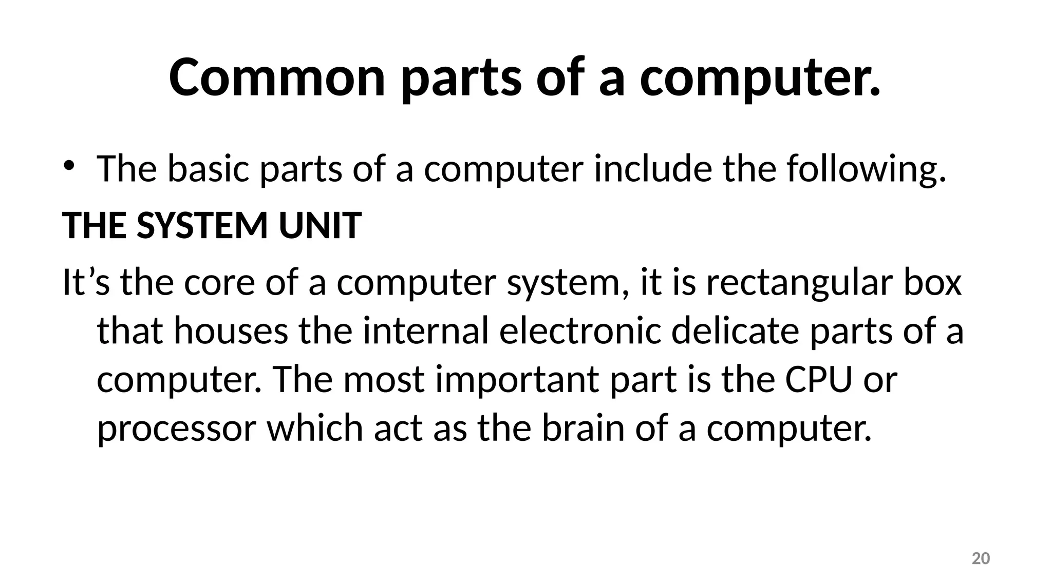 20
Common parts of a computer.
• The basic parts of a computer include the following.
THE SYSTEM UNIT
It’s the core of a computer system, it is rectangular box
that houses the internal electronic delicate parts of a
computer. The most important part is the CPU or
processor which act as the brain of a computer.
 