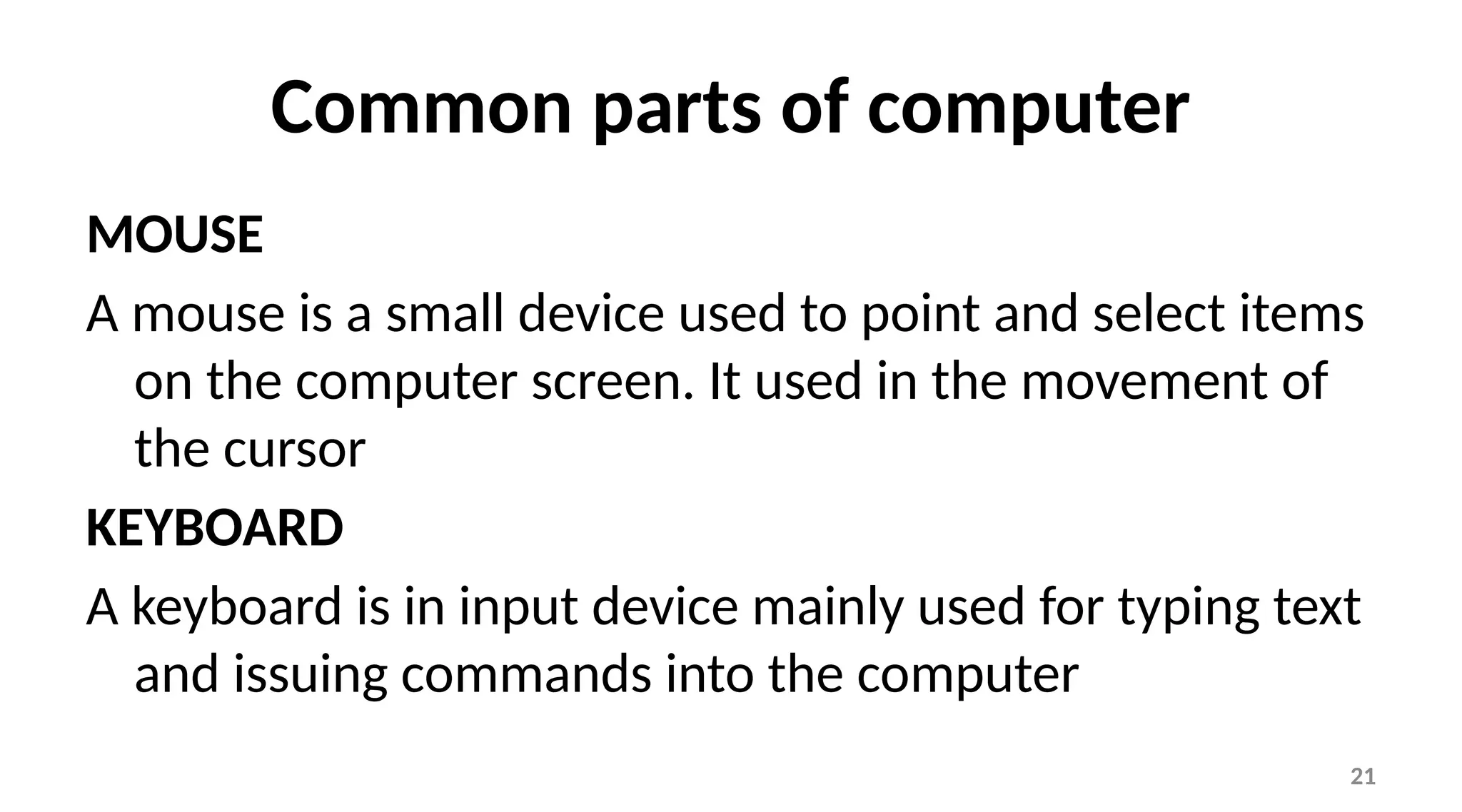 21
Common parts of computer
MOUSE
A mouse is a small device used to point and select items
on the computer screen. It used in the movement of
the cursor
KEYBOARD
A keyboard is in input device mainly used for typing text
and issuing commands into the computer
 