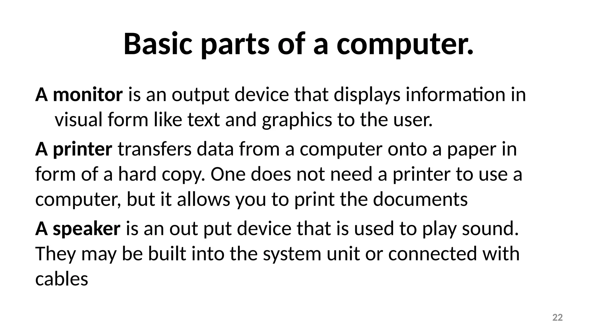 22
Basic parts of a computer.
A monitor is an output device that displays information in
visual form like text and graphics to the user.
A printer transfers data from a computer onto a paper in
form of a hard copy. One does not need a printer to use a
computer, but it allows you to print the documents
A speaker is an out put device that is used to play sound.
They may be built into the system unit or connected with
cables
 