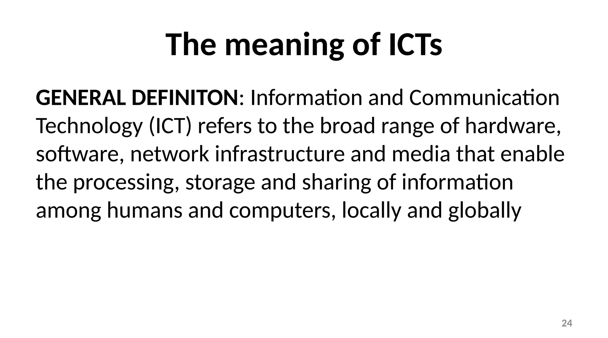 24
The meaning of ICTs
GENERAL DEFINITON: Information and Communication
Technology (ICT) refers to the broad range of hardware,
software, network infrastructure and media that enable
the processing, storage and sharing of information
among humans and computers, locally and globally
 