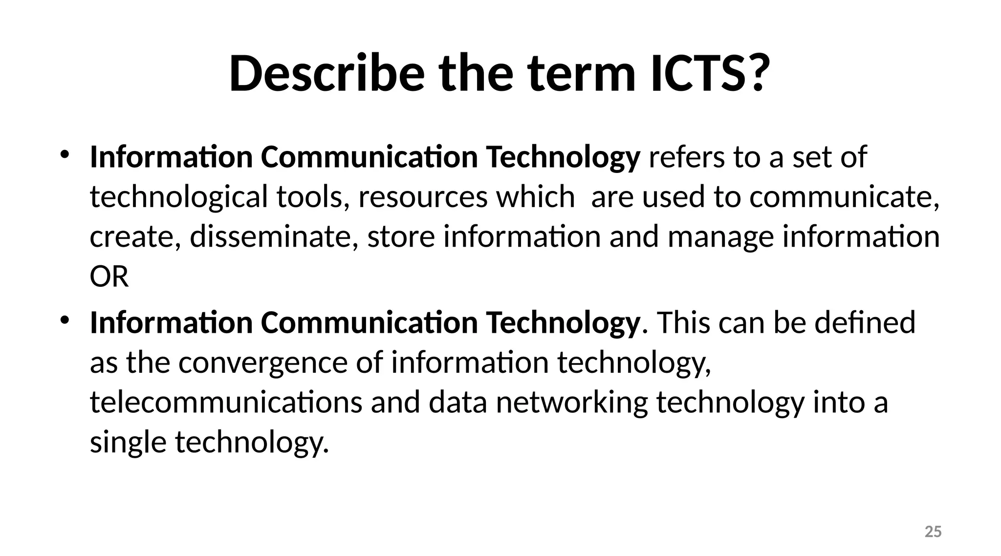 25
Describe the term ICTS?
• Information Communication Technology refers to a set of
technological tools, resources which are used to communicate,
create, disseminate, store information and manage information
OR
• Information Communication Technology. This can be defined
as the convergence of information technology,
telecommunications and data networking technology into a
single technology.
 