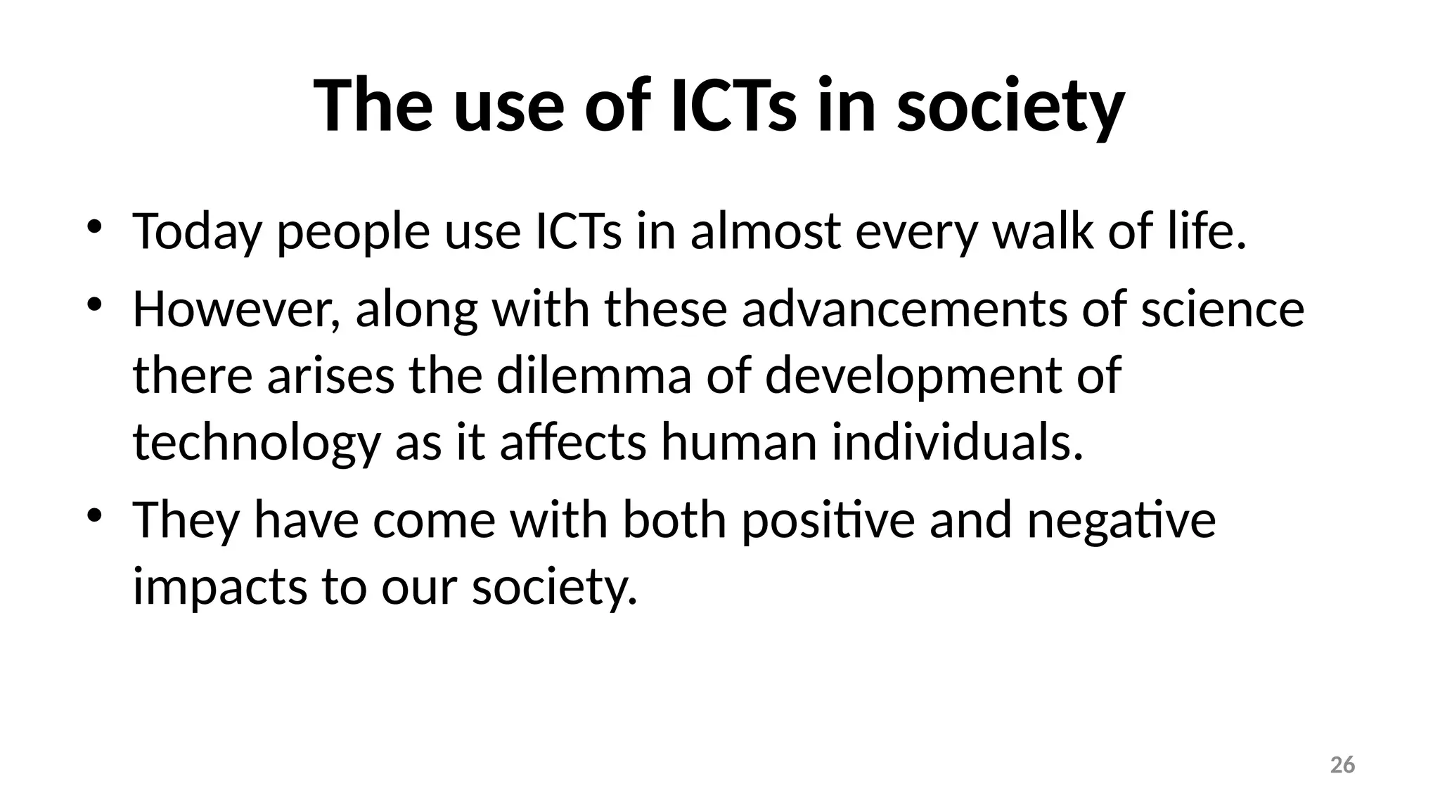 26
The use of ICTs in society
• Today people use ICTs in almost every walk of life.
• However, along with these advancements of science
there arises the dilemma of development of
technology as it affects human individuals.
• They have come with both positive and negative
impacts to our society.
 