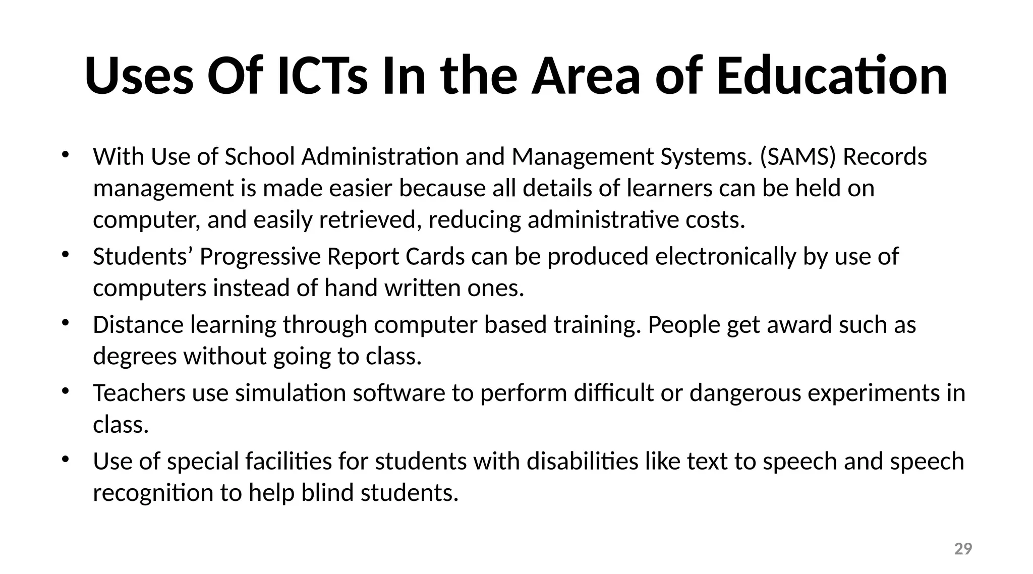 29
Uses Of ICTs In the Area of Education
• With Use of School Administration and Management Systems. (SAMS) Records
management is made easier because all details of learners can be held on
computer, and easily retrieved, reducing administrative costs.
• Students’ Progressive Report Cards can be produced electronically by use of
computers instead of hand written ones.
• Distance learning through computer based training. People get award such as
degrees without going to class.
• Teachers use simulation software to perform difficult or dangerous experiments in
class.
• Use of special facilities for students with disabilities like text to speech and speech
recognition to help blind students.
 