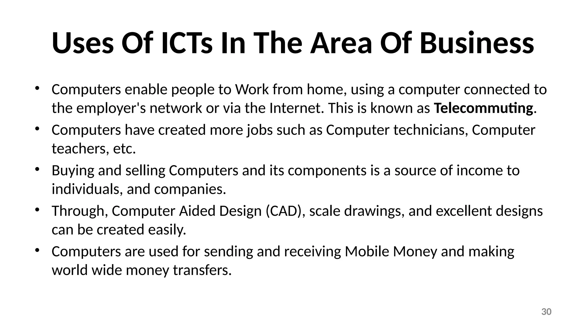 30
Uses Of ICTs In The Area Of Business
• Computers enable people to Work from home, using a computer connected to
the employer's network or via the Internet. This is known as Telecommuting.
• Computers have created more jobs such as Computer technicians, Computer
teachers, etc.
• Buying and selling Computers and its components is a source of income to
individuals, and companies.
• Through, Computer Aided Design (CAD), scale drawings, and excellent designs
can be created easily.
• Computers are used for sending and receiving Mobile Money and making
world wide money transfers.
 