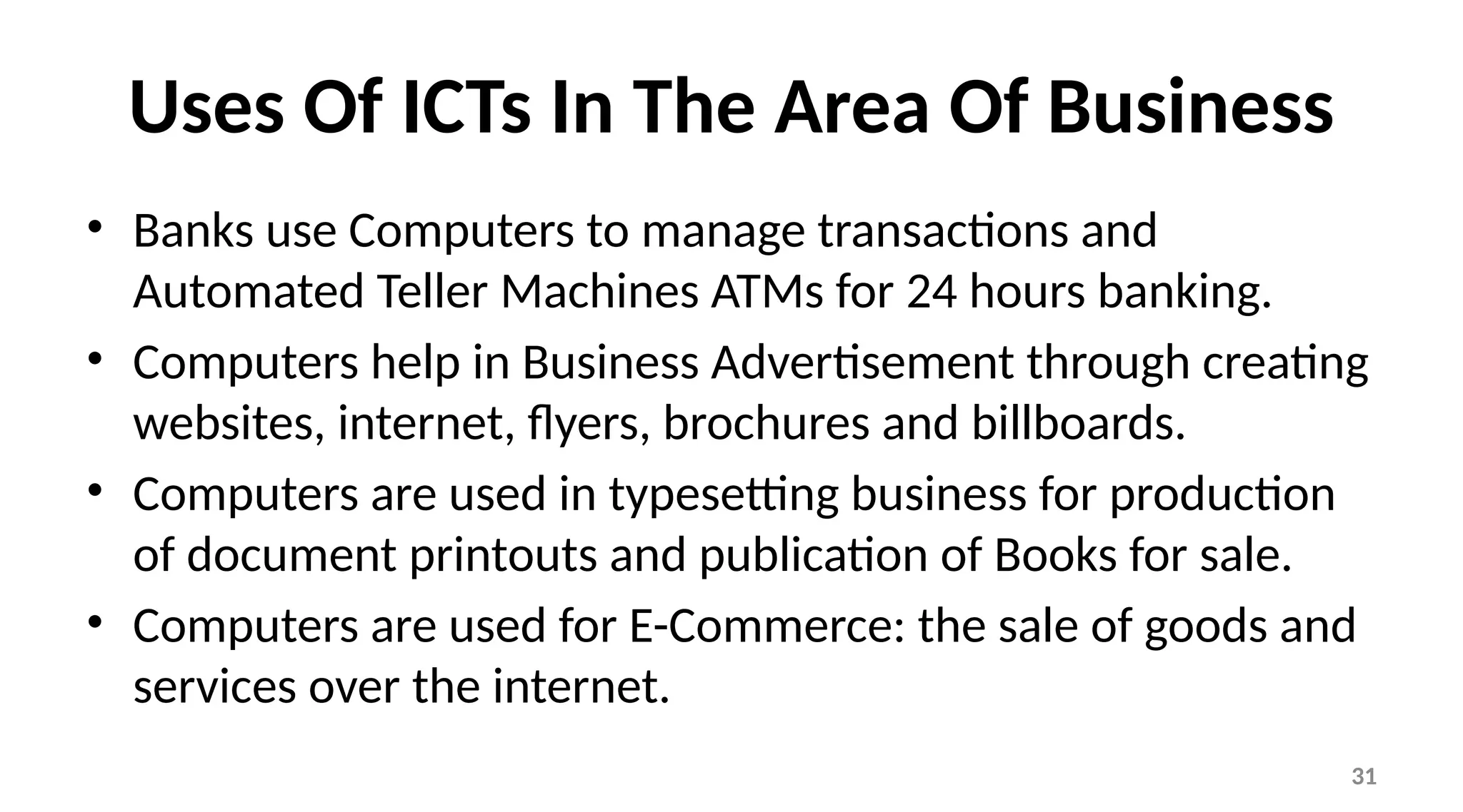 31
Uses Of ICTs In The Area Of Business
• Banks use Computers to manage transactions and
Automated Teller Machines ATMs for 24 hours banking.
• Computers help in Business Advertisement through creating
websites, internet, flyers, brochures and billboards.
• Computers are used in typesetting business for production
of document printouts and publication of Books for sale.
• Computers are used for E-Commerce: the sale of goods and
services over the internet.
 