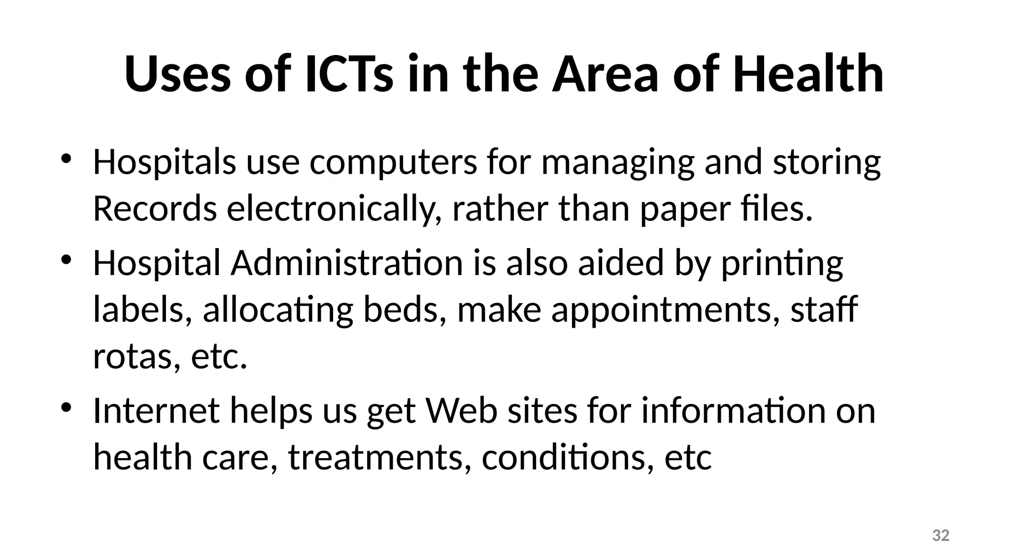 32
Uses of ICTs in the Area of Health
• Hospitals use computers for managing and storing
Records electronically, rather than paper files.
• Hospital Administration is also aided by printing
labels, allocating beds, make appointments, staff
rotas, etc.
• Internet helps us get Web sites for information on
health care, treatments, conditions, etc
 
