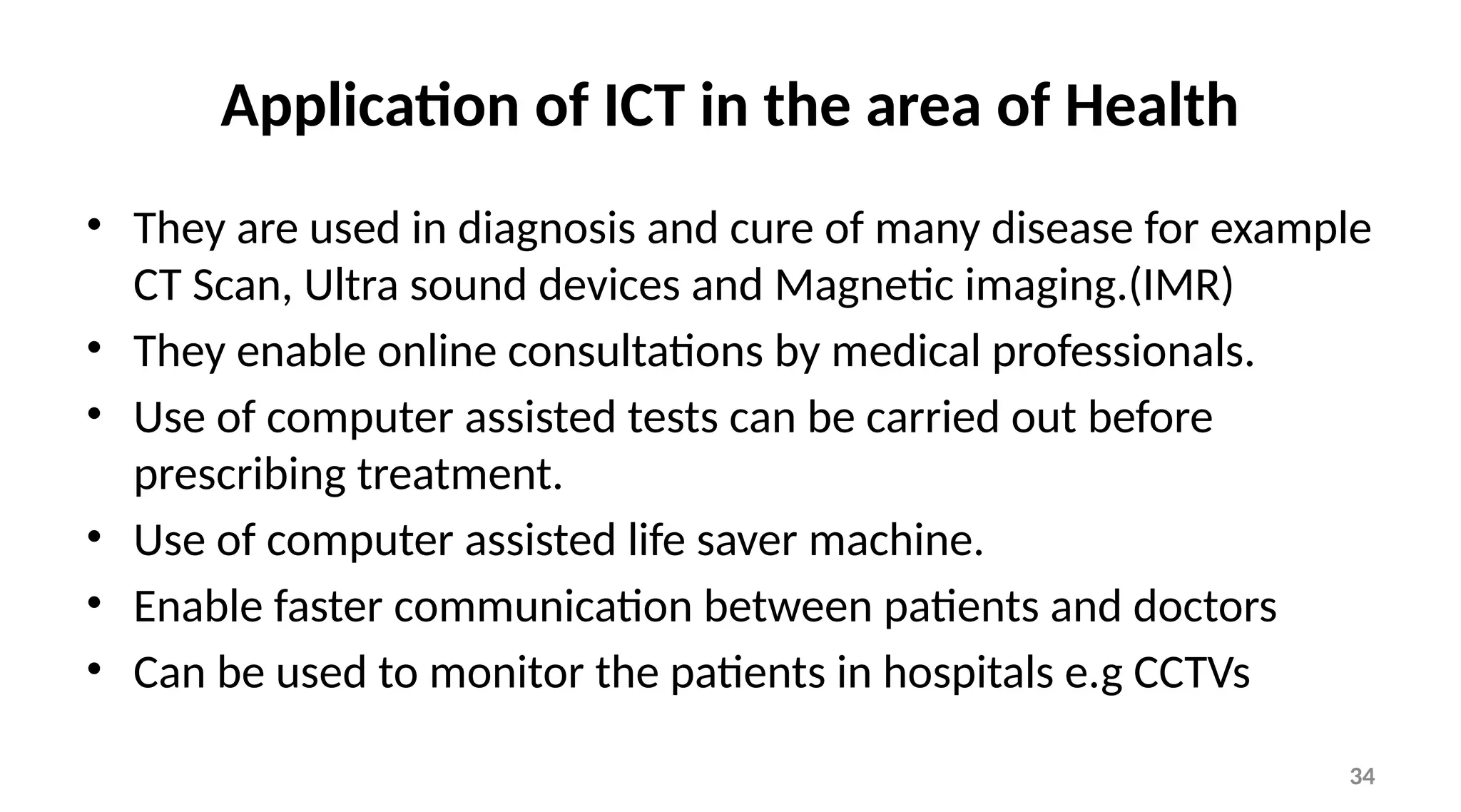 34
Application of ICT in the area of Health
• They are used in diagnosis and cure of many disease for example
CT Scan, Ultra sound devices and Magnetic imaging.(IMR)
• They enable online consultations by medical professionals.
• Use of computer assisted tests can be carried out before
prescribing treatment.
• Use of computer assisted life saver machine.
• Enable faster communication between patients and doctors
• Can be used to monitor the patients in hospitals e.g CCTVs
 