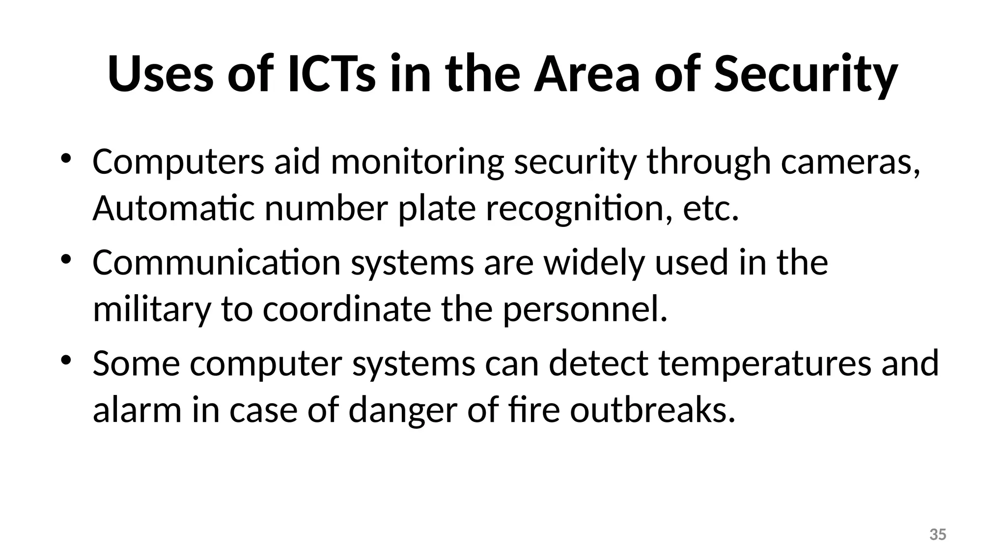 35
Uses of ICTs in the Area of Security
• Computers aid monitoring security through cameras,
Automatic number plate recognition, etc.
• Communication systems are widely used in the
military to coordinate the personnel.
• Some computer systems can detect temperatures and
alarm in case of danger of fire outbreaks.
 