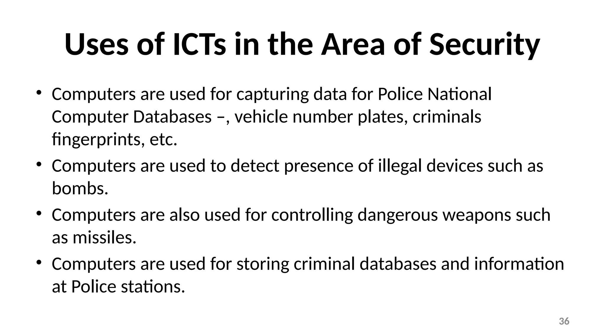 36
Uses of ICTs in the Area of Security
• Computers are used for capturing data for Police National
Computer Databases –, vehicle number plates, criminals
fingerprints, etc.
• Computers are used to detect presence of illegal devices such as
bombs.
• Computers are also used for controlling dangerous weapons such
as missiles.
• Computers are used for storing criminal databases and information
at Police stations.
 
