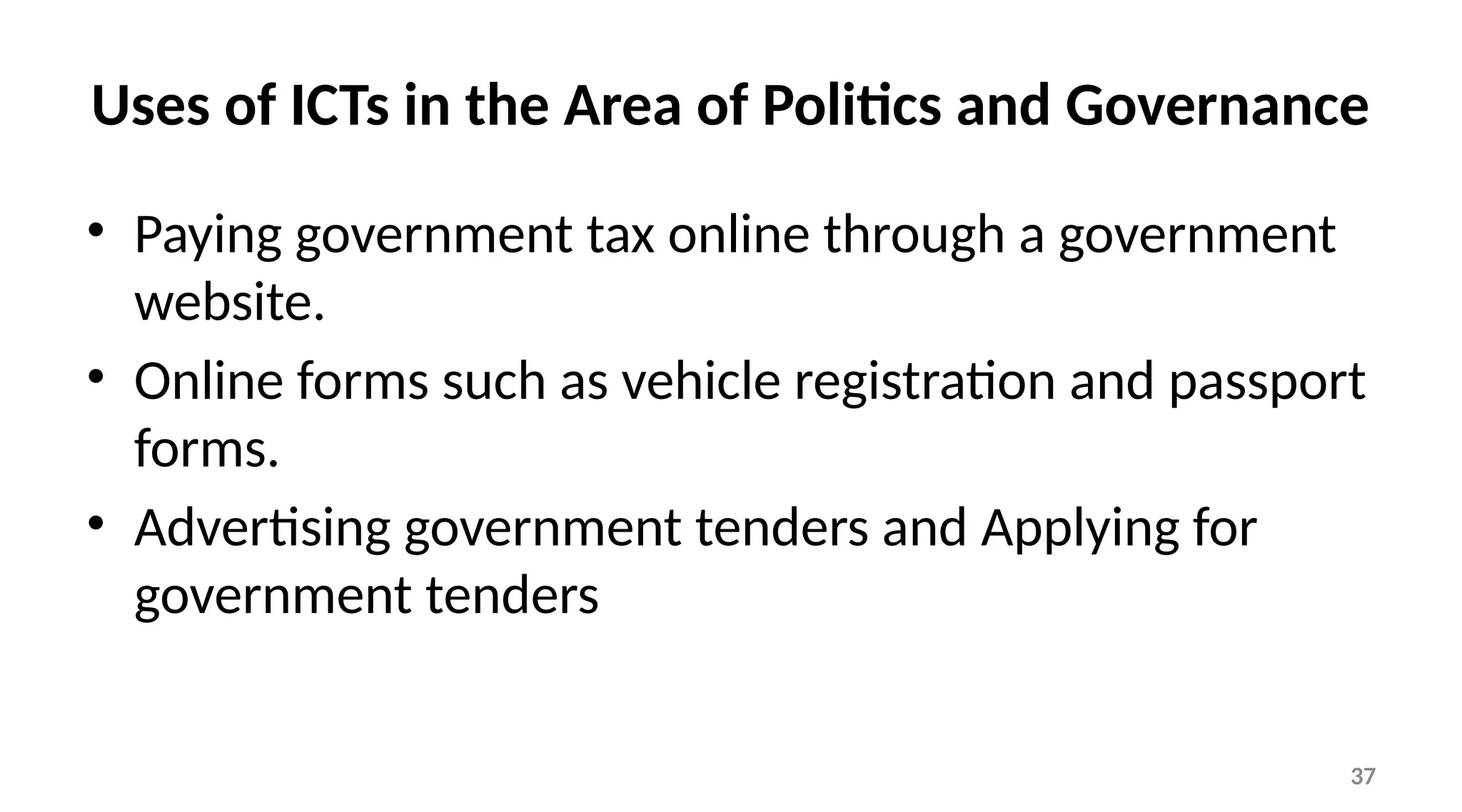 37
Uses of ICTs in the Area of Politics and Governance
• Paying government tax online through a government
website.
• Online forms such as vehicle registration and passport
forms.
• Advertising government tenders and Applying for
government tenders
 