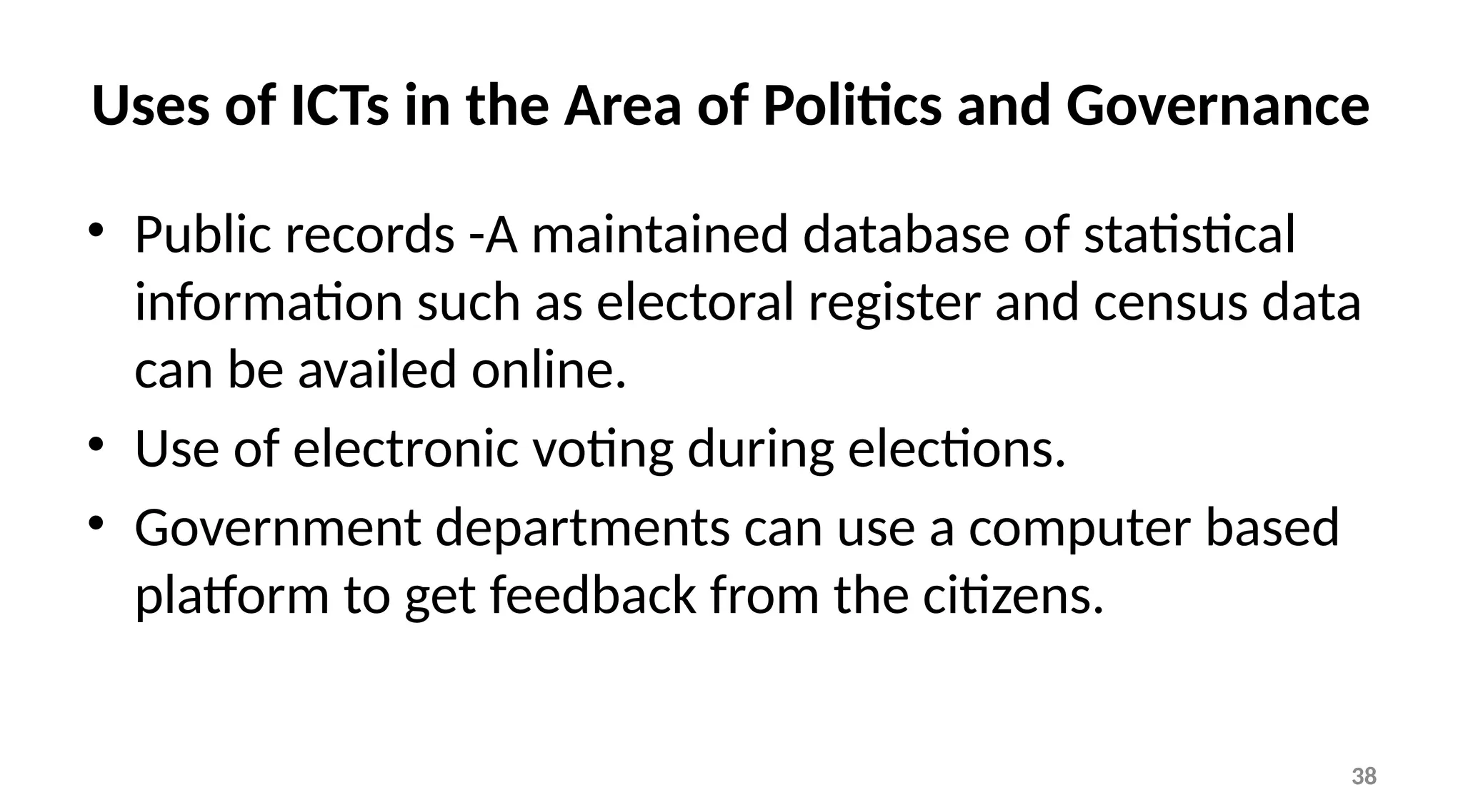 38
Uses of ICTs in the Area of Politics and Governance
• Public records -A maintained database of statistical
information such as electoral register and census data
can be availed online.
• Use of electronic voting during elections.
• Government departments can use a computer based
platform to get feedback from the citizens.
 