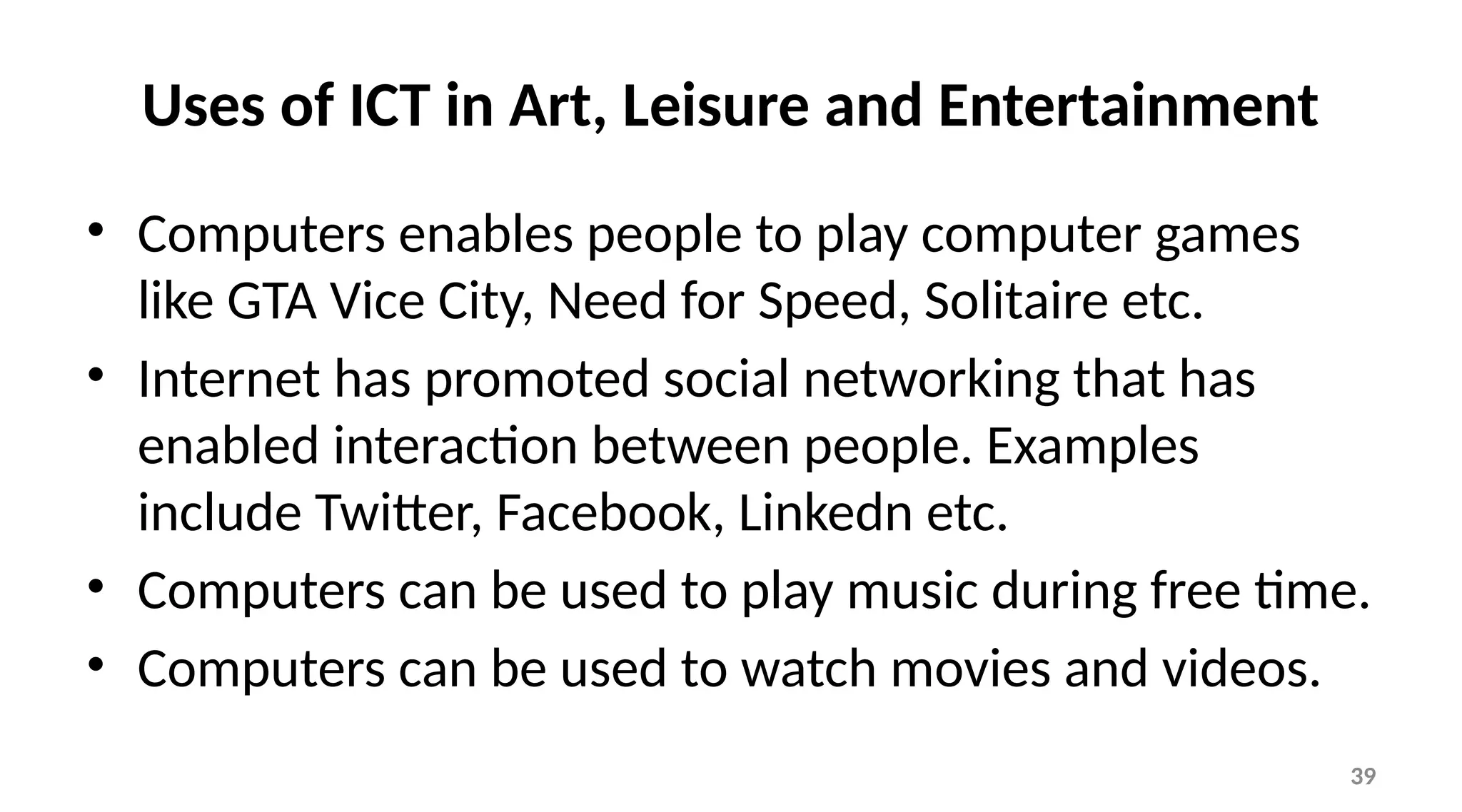 39
Uses of ICT in Art, Leisure and Entertainment
• Computers enables people to play computer games
like GTA Vice City, Need for Speed, Solitaire etc.
• Internet has promoted social networking that has
enabled interaction between people. Examples
include Twitter, Facebook, Linkedn etc.
• Computers can be used to play music during free time.
• Computers can be used to watch movies and videos.
 