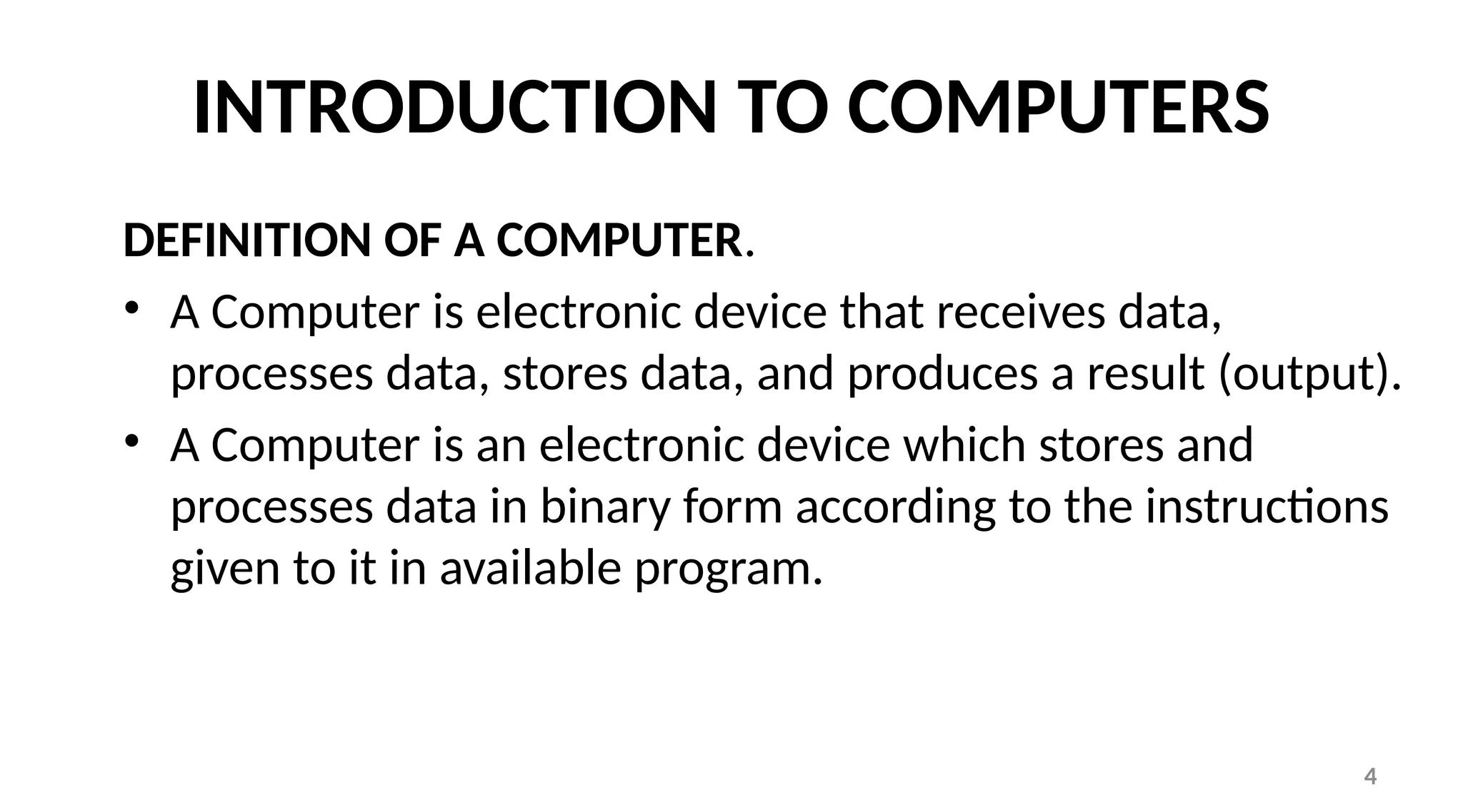4
INTRODUCTION TO COMPUTERS
DEFINITION OF A COMPUTER.
• A Computer is electronic device that receives data,
processes data, stores data, and produces a result (output).
• A Computer is an electronic device which stores and
processes data in binary form according to the instructions
given to it in available program.
 
