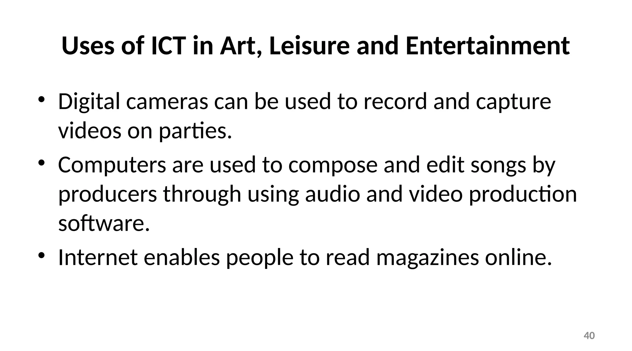 40
Uses of ICT in Art, Leisure and Entertainment
• Digital cameras can be used to record and capture
videos on parties.
• Computers are used to compose and edit songs by
producers through using audio and video production
software.
• Internet enables people to read magazines online.
 