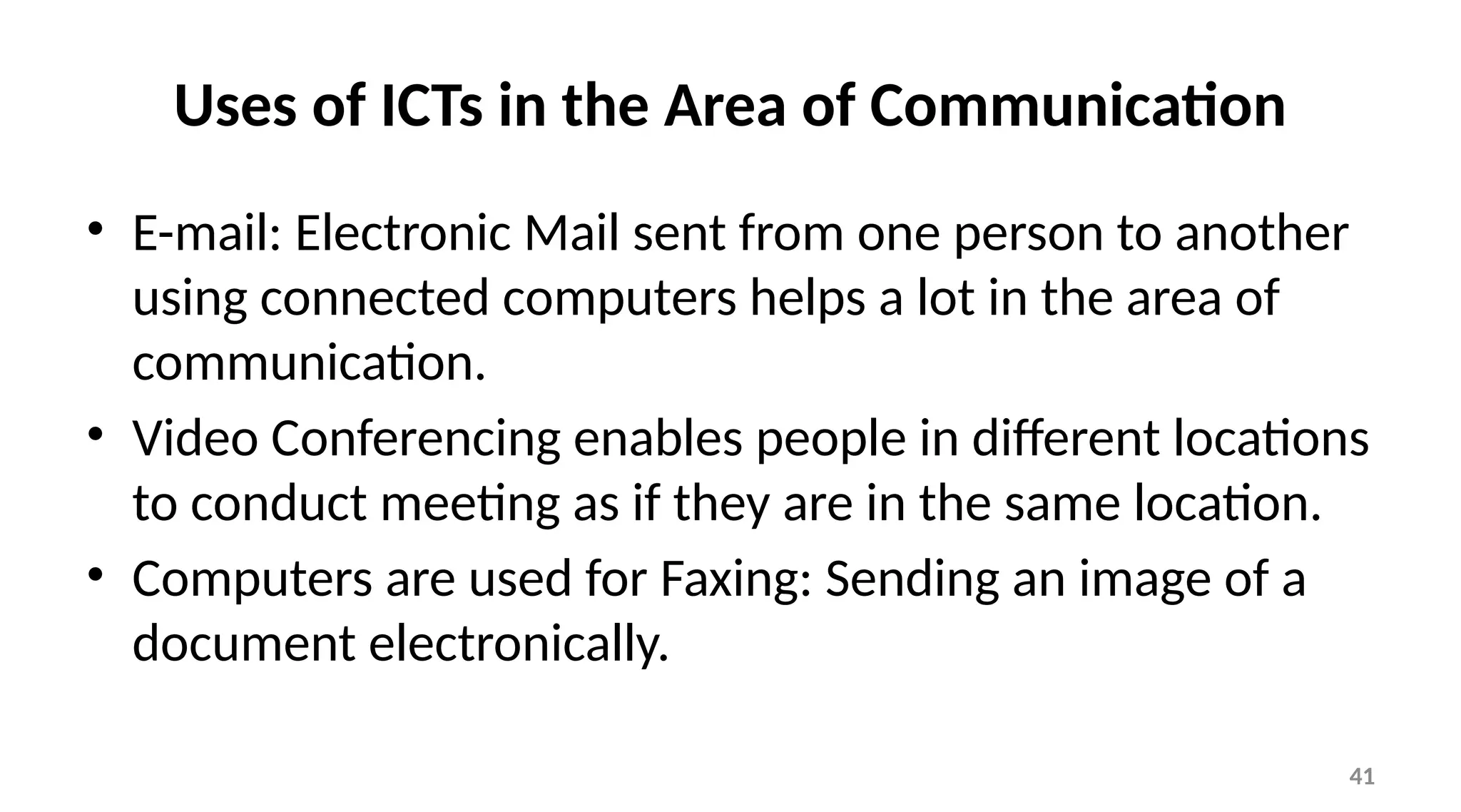 41
Uses of ICTs in the Area of Communication
• E-mail: Electronic Mail sent from one person to another
using connected computers helps a lot in the area of
communication.
• Video Conferencing enables people in different locations
to conduct meeting as if they are in the same location.
• Computers are used for Faxing: Sending an image of a
document electronically.
 