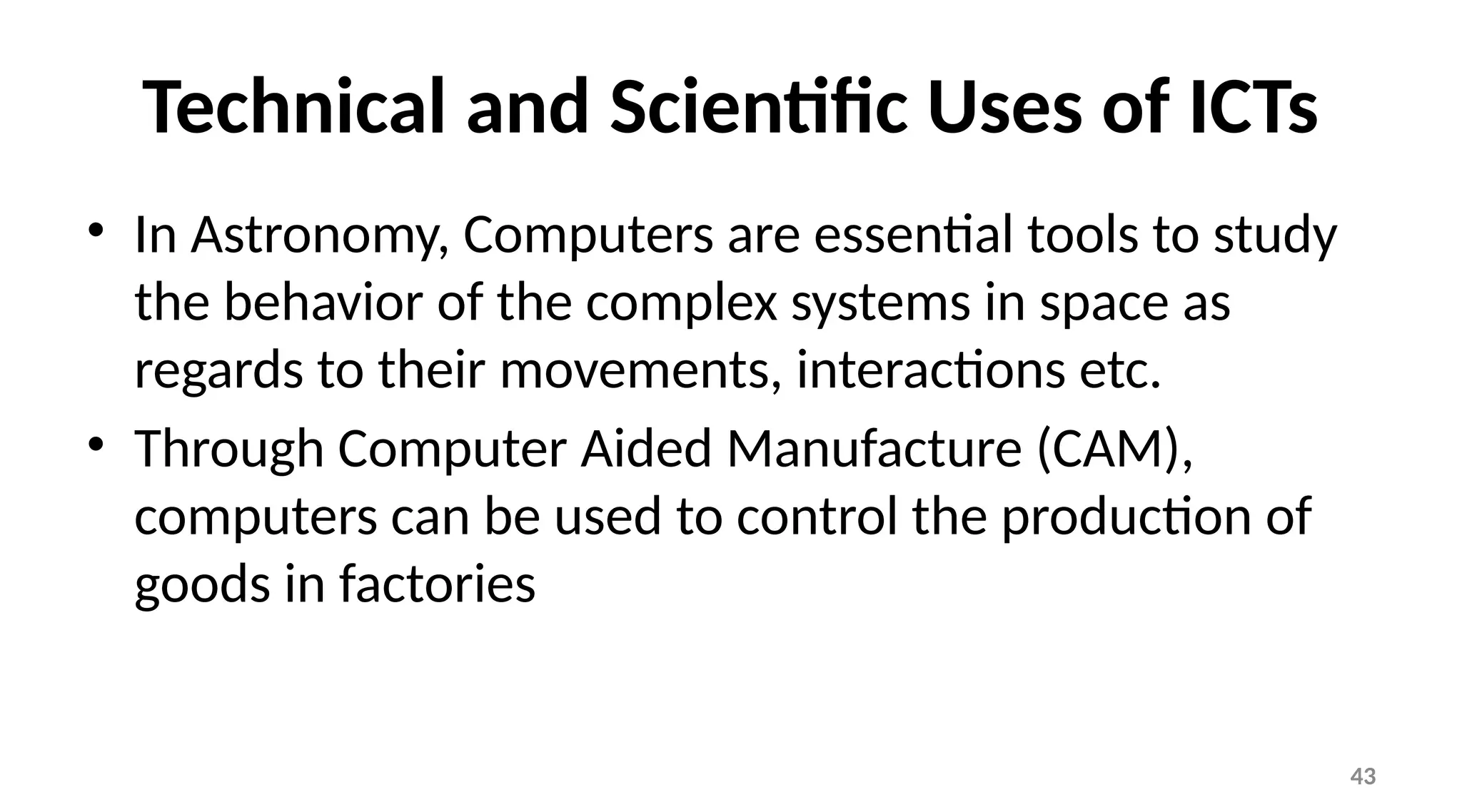 43
Technical and Scientific Uses of ICTs
• In Astronomy, Computers are essential tools to study
the behavior of the complex systems in space as
regards to their movements, interactions etc.
• Through Computer Aided Manufacture (CAM),
computers can be used to control the production of
goods in factories
 