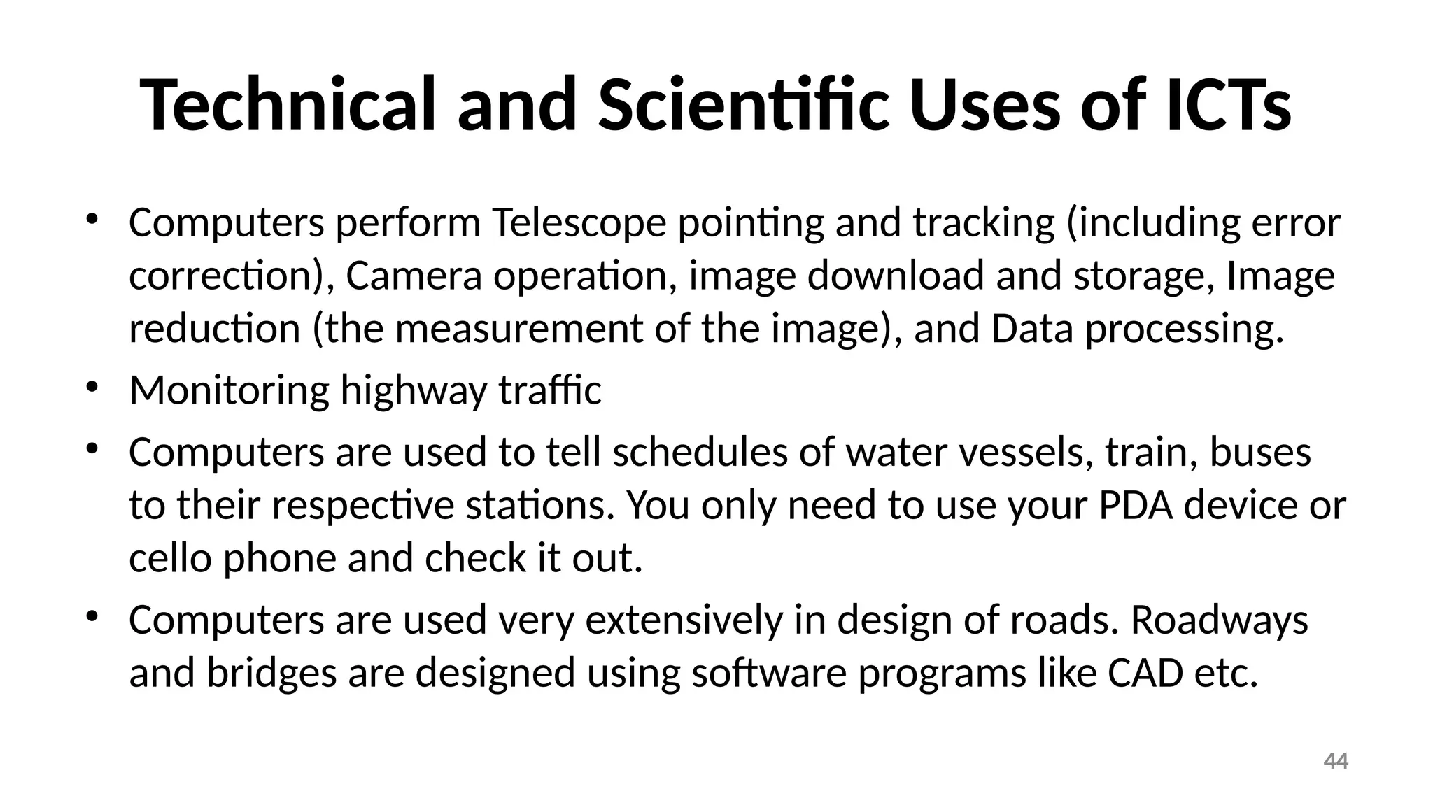 44
Technical and Scientific Uses of ICTs
• Computers perform Telescope pointing and tracking (including error
correction), Camera operation, image download and storage, Image
reduction (the measurement of the image), and Data processing.
• Monitoring highway traffic
• Computers are used to tell schedules of water vessels, train, buses
to their respective stations. You only need to use your PDA device or
cello phone and check it out.
• Computers are used very extensively in design of roads. Roadways
and bridges are designed using software programs like CAD etc.
 