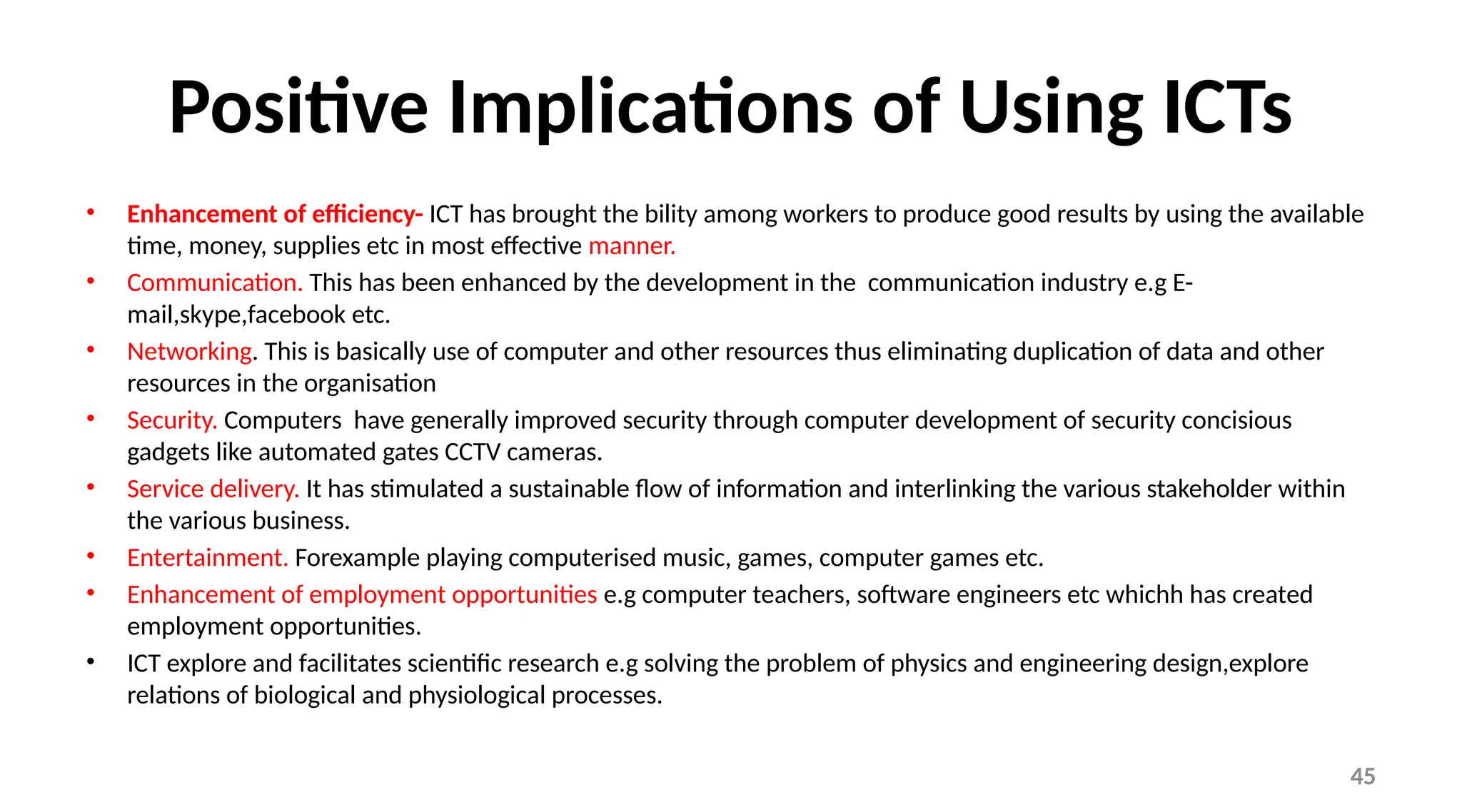 45
Positive Implications of Using ICTs
• Enhancement of efficiency- ICT has brought the bility among workers to produce good results by using the available
time, money, supplies etc in most effective manner.
• Communication. This has been enhanced by the development in the communication industry e.g E-
mail,skype,facebook etc.
• Networking. This is basically use of computer and other resources thus eliminating duplication of data and other
resources in the organisation
• Security. Computers have generally improved security through computer development of security concisious
gadgets like automated gates CCTV cameras.
• Service delivery. It has stimulated a sustainable flow of information and interlinking the various stakeholder within
the various business.
• Entertainment. Forexample playing computerised music, games, computer games etc.
• Enhancement of employment opportunities e.g computer teachers, software engineers etc whichh has created
employment opportunities.
• ICT explore and facilitates scientific research e.g solving the problem of physics and engineering design,explore
relations of biological and physiological processes.
 