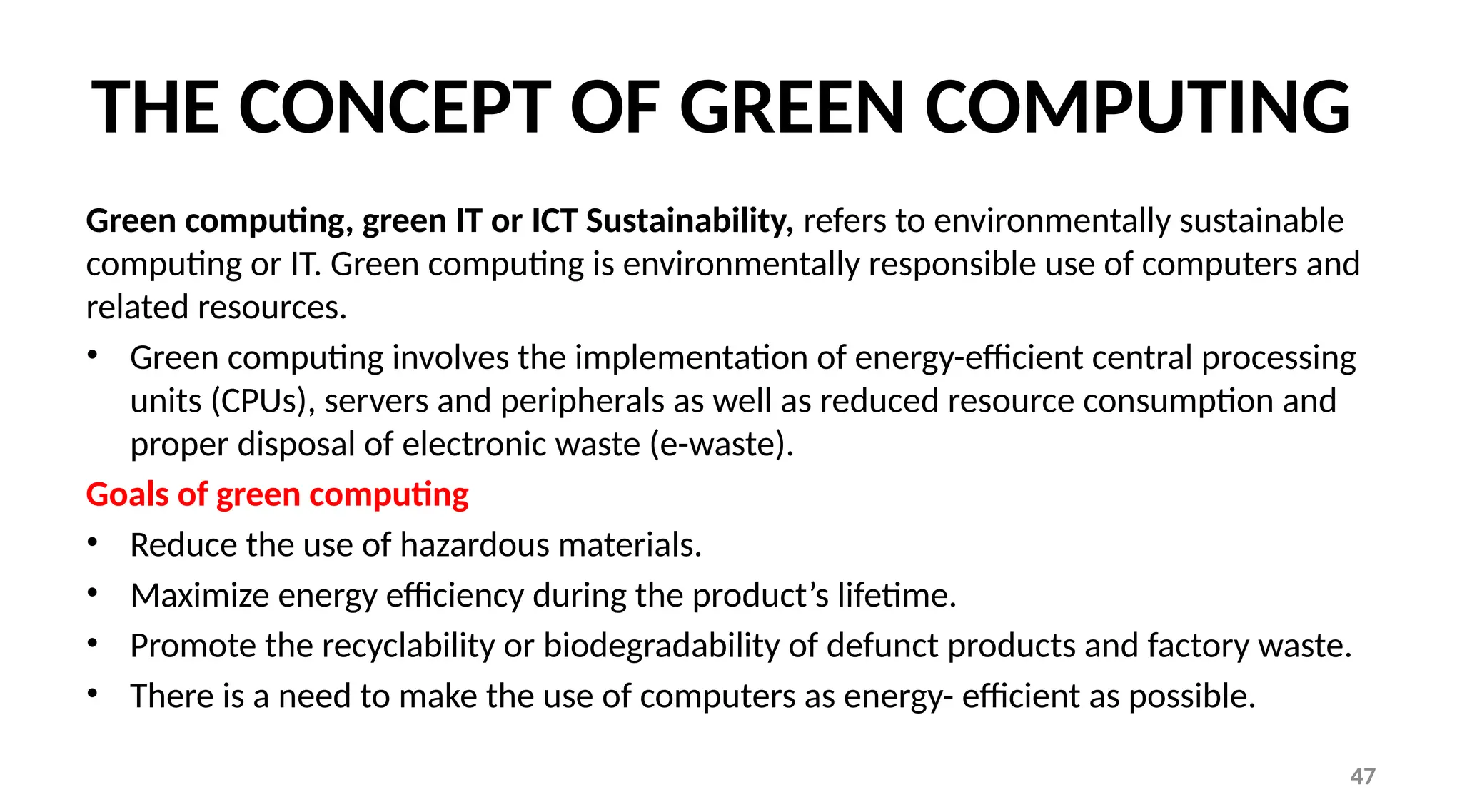 47
THE CONCEPT OF GREEN COMPUTING
Green computing, green IT or ICT Sustainability, refers to environmentally sustainable
computing or IT. Green computing is environmentally responsible use of computers and
related resources.
• Green computing involves the implementation of energy-efficient central processing
units (CPUs), servers and peripherals as well as reduced resource consumption and
proper disposal of electronic waste (e-waste).
Goals of green computing
• Reduce the use of hazardous materials.
• Maximize energy efficiency during the product’s lifetime.
• Promote the recyclability or biodegradability of defunct products and factory waste.
• There is a need to make the use of computers as energy- efficient as possible.
 