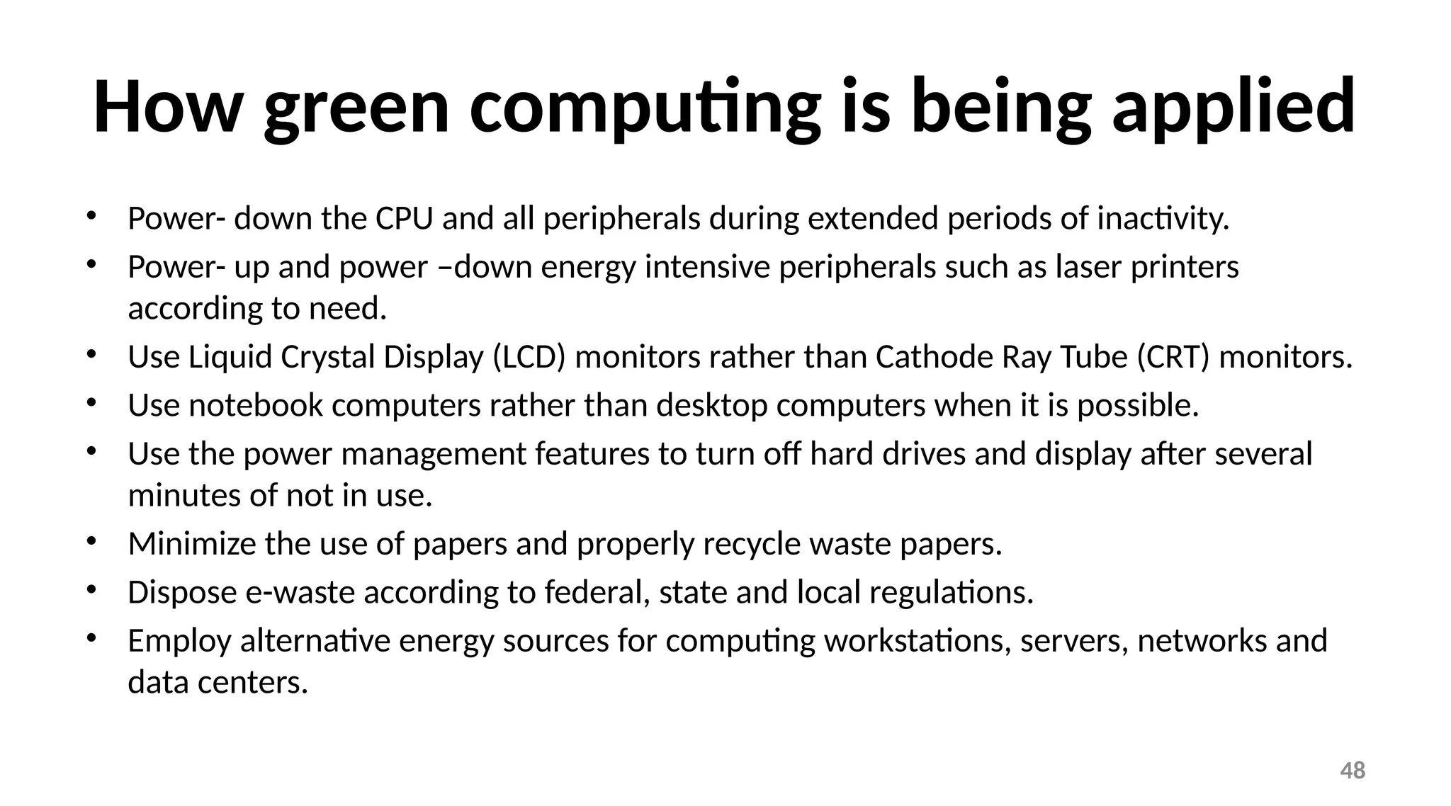 48
How green computing is being applied
• Power- down the CPU and all peripherals during extended periods of inactivity.
• Power- up and power –down energy intensive peripherals such as laser printers
according to need.
• Use Liquid Crystal Display (LCD) monitors rather than Cathode Ray Tube (CRT) monitors.
• Use notebook computers rather than desktop computers when it is possible.
• Use the power management features to turn off hard drives and display after several
minutes of not in use.
• Minimize the use of papers and properly recycle waste papers.
• Dispose e-waste according to federal, state and local regulations.
• Employ alternative energy sources for computing workstations, servers, networks and
data centers.
 