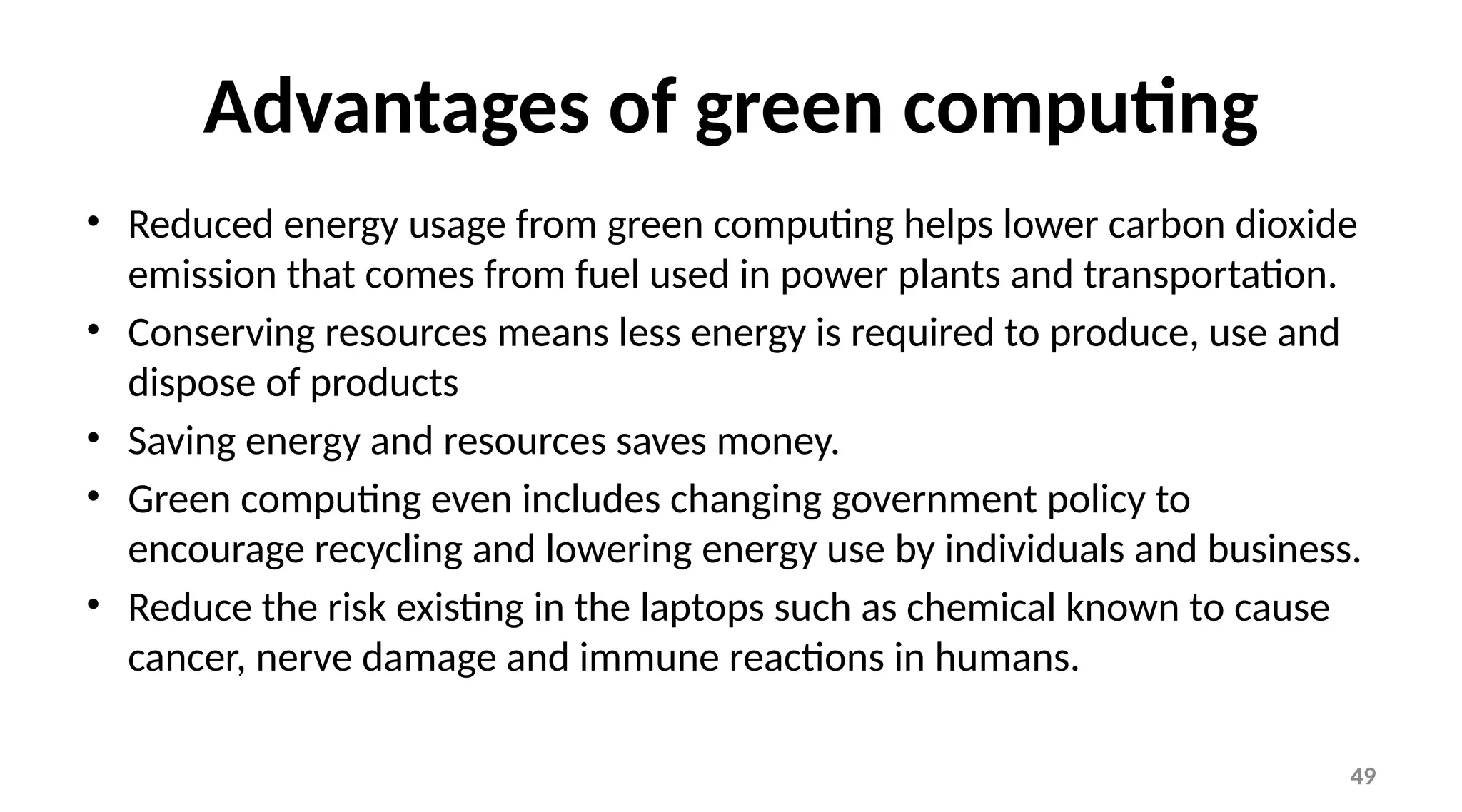 49
Advantages of green computing
• Reduced energy usage from green computing helps lower carbon dioxide
emission that comes from fuel used in power plants and transportation.
• Conserving resources means less energy is required to produce, use and
dispose of products
• Saving energy and resources saves money.
• Green computing even includes changing government policy to
encourage recycling and lowering energy use by individuals and business.
• Reduce the risk existing in the laptops such as chemical known to cause
cancer, nerve damage and immune reactions in humans.
 