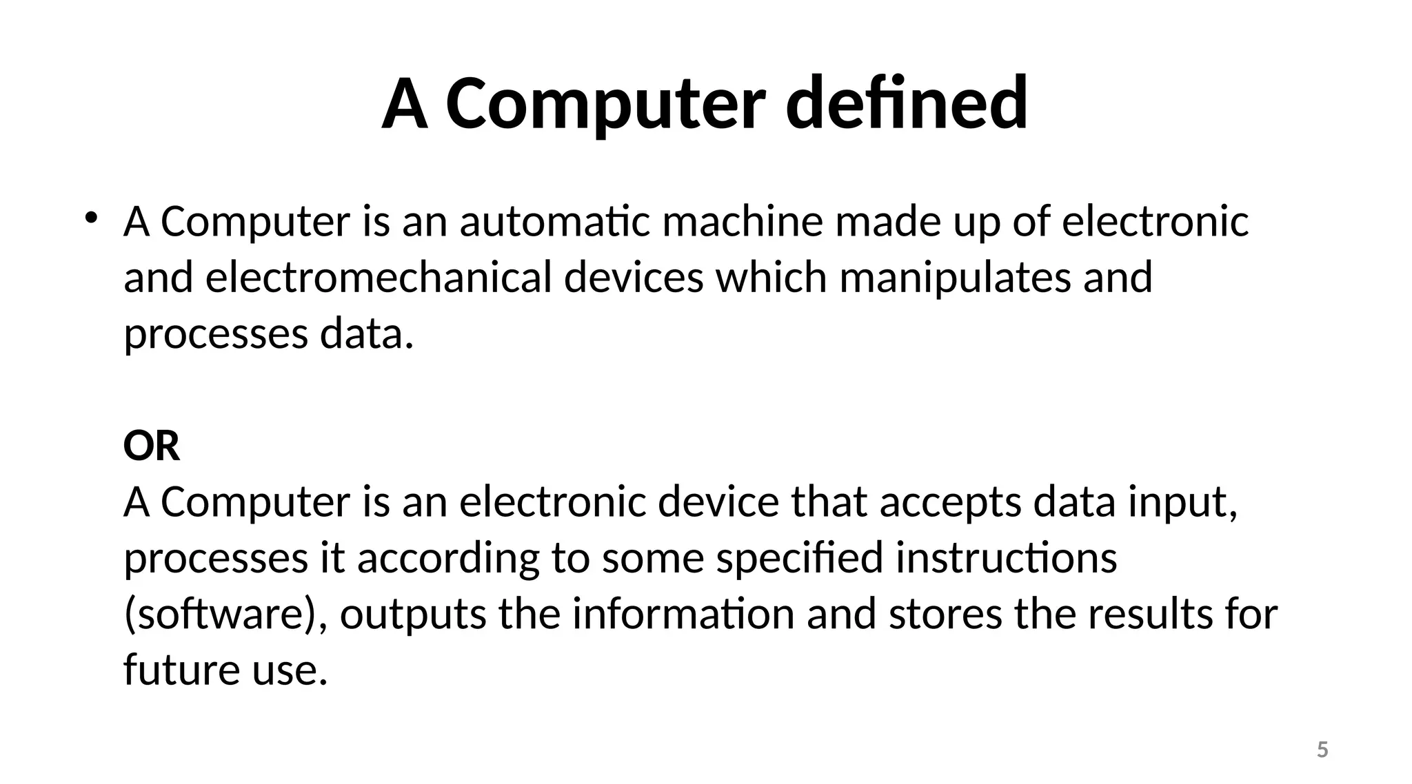 5
A Computer defined
• A Computer is an automatic machine made up of electronic
and electromechanical devices which manipulates and
processes data.
OR
A Computer is an electronic device that accepts data input,
processes it according to some specified instructions
(software), outputs the information and stores the results for
future use.
 