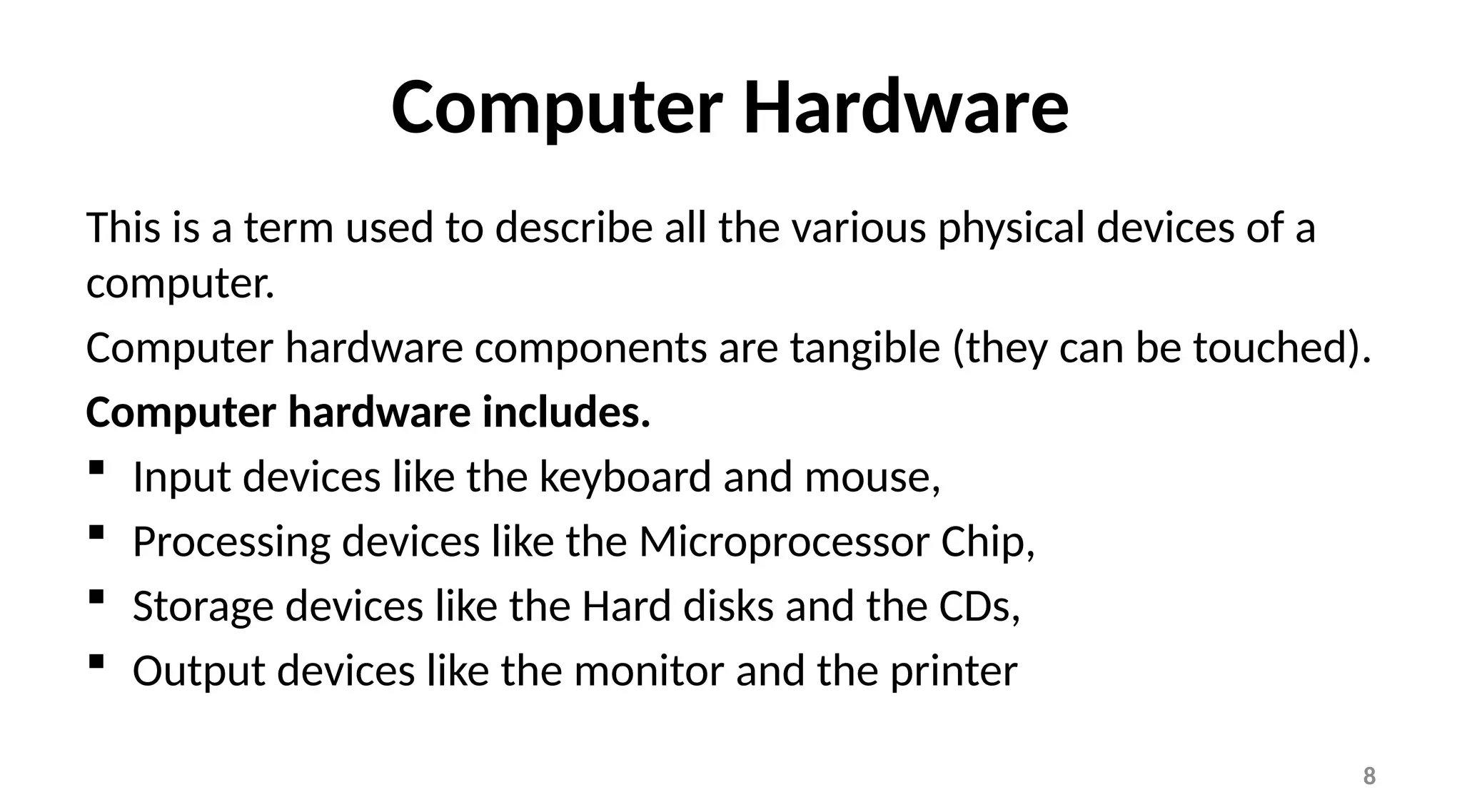 8
Computer Hardware
This is a term used to describe all the various physical devices of a
computer.
Computer hardware components are tangible (they can be touched).
Computer hardware includes.
 Input devices like the keyboard and mouse,
 Processing devices like the Microprocessor Chip,
 Storage devices like the Hard disks and the CDs,
 Output devices like the monitor and the printer
 