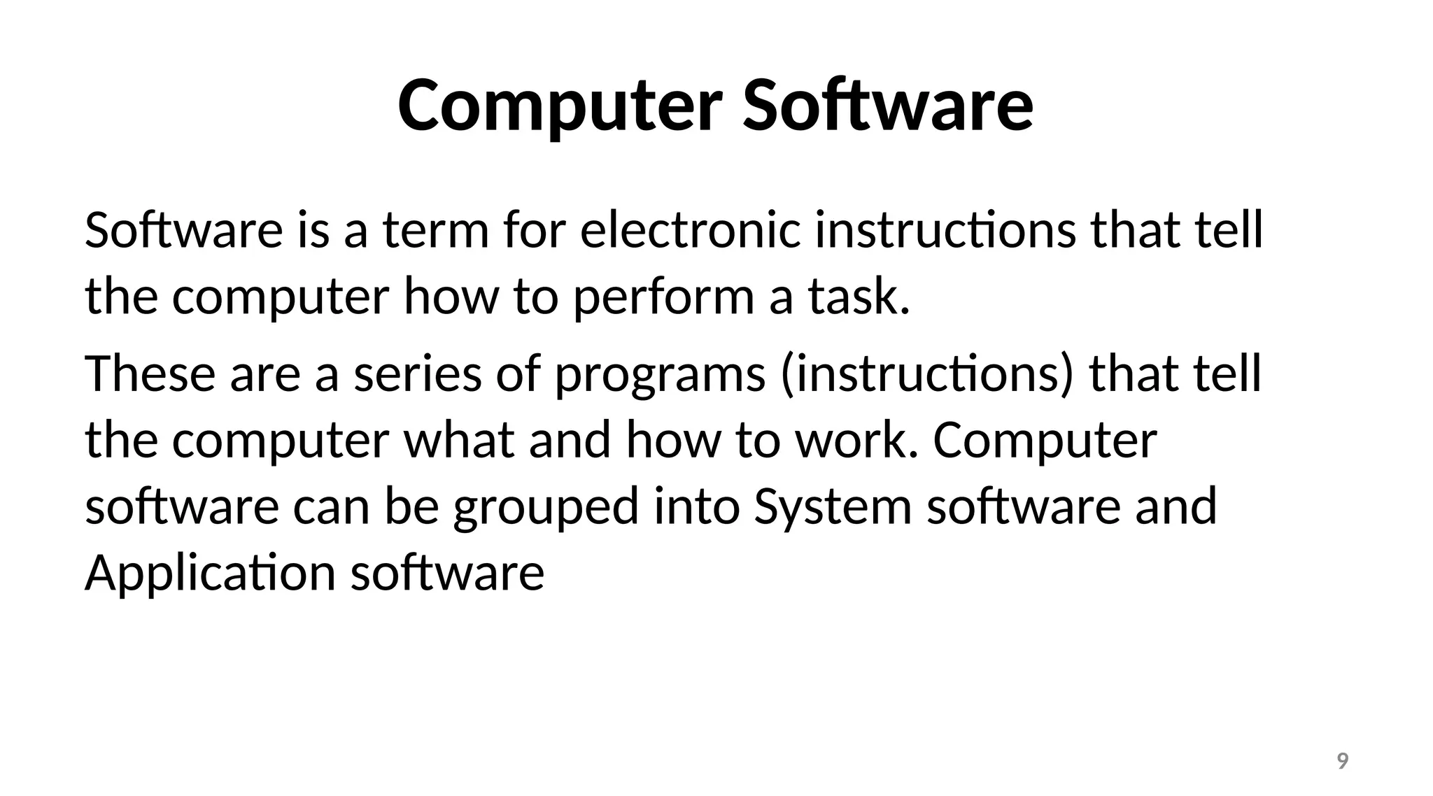 9
Computer Software
Software is a term for electronic instructions that tell
the computer how to perform a task.
These are a series of programs (instructions) that tell
the computer what and how to work. Computer
software can be grouped into System software and
Application software
 