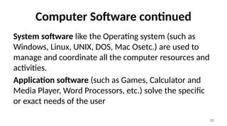 10
Computer Software continued
System software like the Operating system (such as
Windows, Linux, UNIX, DOS, Mac Osetc.) are used to
manage and coordinate all the computer resources and
activities.
Application software (such as Games, Calculator and
Media Player, Word Processors, etc.) solve the specific
or exact needs of the user
 