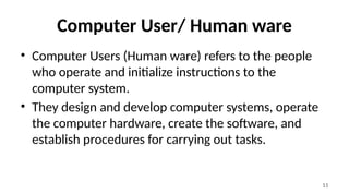11
Computer User/ Human ware
• Computer Users (Human ware) refers to the people
who operate and initialize instructions to the
computer system.
• They design and develop computer systems, operate
the computer hardware, create the software, and
establish procedures for carrying out tasks.
 