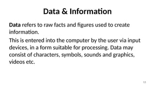 13
Data & Information
Data refers to raw facts and figures used to create
information.
This is entered into the computer by the user via input
devices, in a form suitable for processing. Data may
consist of characters, symbols, sounds and graphics,
videos etc.
 