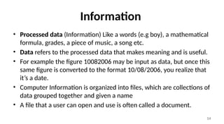 14
Information
• Processed data (Information) Like a words (e.g boy), a mathematical
formula, grades, a piece of music, a song etc.
• Data refers to the processed data that makes meaning and is useful.
• For example the figure 10082006 may be input as data, but once this
same figure is converted to the format 10/08/2006, you realize that
it’s a date.
• Computer Information is organized into files, which are collections of
data grouped together and given a name
• A file that a user can open and use is often called a document.
 