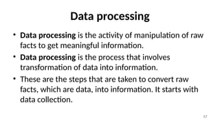 17
Data processing
• Data processing is the activity of manipulation of raw
facts to get meaningful information.
• Data processing is the process that involves
transformation of data into information.
• These are the steps that are taken to convert raw
facts, which are data, into information. It starts with
data collection.
 