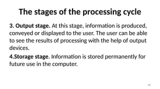 19
The stages of the processing cycle
3. Output stage. At this stage, information is produced,
conveyed or displayed to the user. The user can be able
to see the results of processing with the help of output
devices.
4.Storage stage. Information is stored permanently for
future use in the computer.
 