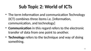 23
Sub Topic 2: World of ICTs
• The term Information and communication Technology
(ICT) combines three items i.e. [information,
communication, and technology]
• Communication in this regard refers to the electronic
transfer of data from one point to another.
• Technology refers to the technique and way of doing
something.
 