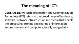 24
The meaning of ICTs
GENERAL DEFINITON: Information and Communication
Technology (ICT) refers to the broad range of hardware,
software, network infrastructure and media that enable
the processing, storage and sharing of information
among humans and computers, locally and globally
 