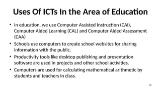 28
Uses Of ICTs In the Area of Education
• In education, we use Computer Assisted Instruction (CAI),
Computer Aided Learning (CAL) and Computer Aided Assessment
(CAA)
• Schools use computers to create school websites for sharing
information with the public.
• Productivity tools like desktop publishing and presentation
software are used in projects and other school activities.
• Computers are used for calculating mathematical arithmetic by
students and teachers in class.
 